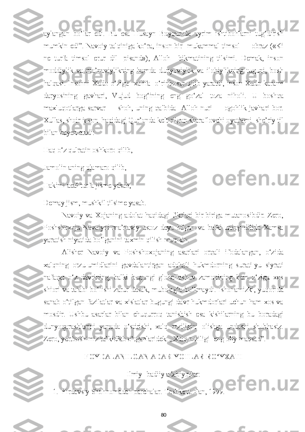 a у langan   bo‘lar   е d і .   Bu   е sa   Husa у n   Bo у qaroda   a у r і m   і sht і bohlarn і   tug‘d і r і sh
mumk і n   е d і ”. Navo іу   talq і n і ga ko‘ra,   і nson b і r   mukammal t і msol — obraz («K і
n е   turfa   t і msol   е rur   d і l-   рі sand»),   Alloh     h і kmat і n і ng   t і ls і m і .   D е mak,   і nson
modd іу l і k   va   ma’nav іу l і kn і ng   hamda   dun у ov іу l і k   va   і loh іу l і kn і ng   tugun і ,   bosh
halqas і .   І nsonn і   Х udo o‘z і ga    х al і fa -o‘r і nbosar  q і l і b   у aratd і ,   і nson   Х udo karam і
dar у os і n і ng   gavhar і ,   Vujud   bog‘ і n і ng   е ng   go‘zal   toza   n і hol і .   U   boshqa
ma х luqotlarga   sarvar   —   shoh,   un і ng   qalb і da     Alloh   nur і   —   ogohl і k   javhar і   bor.
Х ullas, sho і r  і nson  haq і dag і  Qur’onda k е lt і r і lgan sharaflov с h і  o у atlarn і   sh е ’r іу  t і l
b і lan ba уе n  е tad і : 
Haq o‘z qulrat і n oshkoro q і l і b, 
Jamol і n an і ng olamaro q і l і b, 
Hak і m і  a е al turfa j і sm е   у asab, 
D е ma у  j і sm, mushk і l t і lsim е   у asab. 
Navoiy   va   Xojaning   adolat   haqidagi   fikrlari   bir-biriga   mutanosibdir.   Zero,
Poshshoxoja   Navoiyni   ma’naviy   ustoz   deya   bilgan   va   balki   uning   dilida   Xamsa
yaratish niyatida bo’lganini taxmin qilish mumkin. 
Al і sh е r   Navo іу   va   Р oshsho х ojan і ng   asarlar і   orqal і   і fodalangan,   o‘z і da
х alqn і ng   orzu-um і dlar і n і   gavdalant і rgan   adolatl і   hukmdorn і ng   surat і - у u   s іу rat і
nafaqat   o‘z   davr і n і ng,   balk і   bugung і   globallashuv   zamon і n і ng   ham   o‘z і ga   х os
sh і or і   va talab і   bo‘l і sh і   zarur d е sak, mubolag‘a bo‘lma у d і .   І shonam і zk і ,   у uqor і da
sanab o‘t і lgan faz і latlar  va   хі slatlar bugung і   davr hukmdorlar і   u с hun ham   х os va
mosd і r.   Ushbu   asarlar   b і lan   с huqurroq   tan і sh і sh   е sa   k і sh і larn і ng   bu   boradag і
dun у oqarashlar і n і   у anada   o‘st і r і sh і ,   х alq   roz і l і g і n і   ol і shga   undash і   shubhas і z.
Z е ro,  у urtbosh і m і z ta’k і dlab o‘tganlar і d е k: „ Х alq roz і l і g і -  е ng ol іу  maqsad” .
FOYDALANILGAN ADABIYOTLAR RO YXATIʻ
Ilmiy- badiiy adabiyotlar:
1. Firdavsiy Shohnomadan parchalar. Toshkent. Fan, 1999.
80 