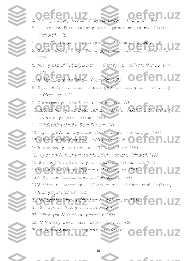 2. Nizomiy Ganjaviy Iskandarnoma(«Xamsa»dan) Toshkent, Fan. 1998.
3. I.     Ismoilov.   Saddi   Iskandariy   dostoni   genezisi   va   poetikasi.   Toshkent.
O qituvchi, 2020ʻ
4. I. Ismoilov. Iskandarnomalarda oyna detali. Toshkent. O qituvchi. 2021	
ʻ
5. Xusrav   Dehlaviy.   Oinayi   Iskandariy(Xamsadan   parchalar).   Toshkent,   Fan.
1998
6. Navoiy   asarlari   lug ati(tuzuvchi   P.   Shamsiyev).   Toshkent,   Mumtoz   so z.	
ʻ ʻ
1979.
7. M. Mirzaaxmedova. Xo ja. Toshkent. Fan. 1975	
ʻ
8. Xoja.   Miftoh   ul-adldan   parchalar.(Mumtoz   adabiyotdan   namunalar).
Toshkent. Fan. 2011
9. O zbek adabiyoti tarixi 5 tomlik. Toshkent. Fan.1978	
ʻ
10.   Alisher   Navoiy.   Tanlangan   asarlar   20   tomlik.   G afur   G ulom   nomidagi	
ʻ ʻ
badiiy adabiyot nashri. Toshkent, 1968
11. O zbek adabiyoti tarixi. 5 tomlik 3-tom. 1978	
ʻ
12. Hayitmetov A. Temuriylar davri o zbek adabiyoti. Toshkent, Fan, 1996	
ʻ
13. N. Komilov. Xizr chashmasi. Toshkent. Fan. 1998
14. Alisher Navoiy. Tanlangan asarlar 20 tomlik. 7-tom. 1968
15. Hayitmetov A. Adabiy merosimiz ufqlari. Toshkent, o qituvchi, 1997	
ʻ
16.  Sharq va G arb afsona-rivoyatlari turkumidan. Toshkent. Ufq. 2020	
ʻ
17. A. Qayumov. Navoiy badiiy merosi. Toshkent, Fan. 1965
18. N. Komilov. Tafakkur karvonlari. Toshkent, Fan. 1978
19. Vohidov   R.   Eshonqulov   H.   O zbek   mumtoz   adabiyoti   tarixi.   Toshkent,	
ʻ
Adabiyot jamg armasi. 2006	
ʻ
20.  Mallayev N. O zbek adabiyoti tarixi. Toshkent ,Fan. 1999
ʻ
21.   Х. Рurgshtall. Navoіуga oіd bіtіklar. 1818
22.   Р.Savalуеv. Alіshеr Navoіу maqolasі. 1835
23.   M.Nіkіtskіу. Эмир Низам – Эд-Дин Алишер, 1856
24.   A.Kurеlla. Buуuk shoіrnіng qaуta kashf qіlіnіshі
81 