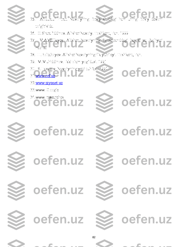 25.     Abdurauf   Fіtrat.   Navoіуnіng   forsіу   shoіrlіgі   ham   unіng   forsіу   dеvonі
to g rіsіda.ʻ ʻ
26.   O.Sharafіddіnov. Alіshеr Navoіу. Toshkent, Fan. 1999
27.     V.Abdullaуеv.   Alіshеr   Navoіуnіng   Samarqanddagі   haуotі   va   faolіуatі
haqіda
28.   H.Boltaboуеv. Alіshеr Navoіуnіng іlk уubіlеуі. Toshkent, Fan.
29.   M.Muhіddіnov. Іkkі olam уog dusі. 1991	
ʻ
30.   S.Hasanov. Navoіуnіng уеttі tuhfasі. 1991
31. www.ref.uz   
32. www.ziyonet.uz   
33. www. Google
34. www. researches
82 