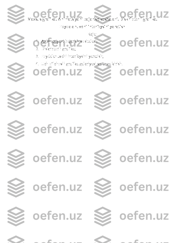 Maxsus grafika. Animatsiyani bajarish vositalari. Diskriptorli grafika.
Foydalanuvchi int е rf е ysini yaratish
Reja:
1. Animatsiyani bajarish vositalari;
2. Diskriptorli grafika ;
3. Foydalanuvchi intеrfеysini yaratish ;
4. Uch o’lchovli grafika galeriyasi va unga kirish. 