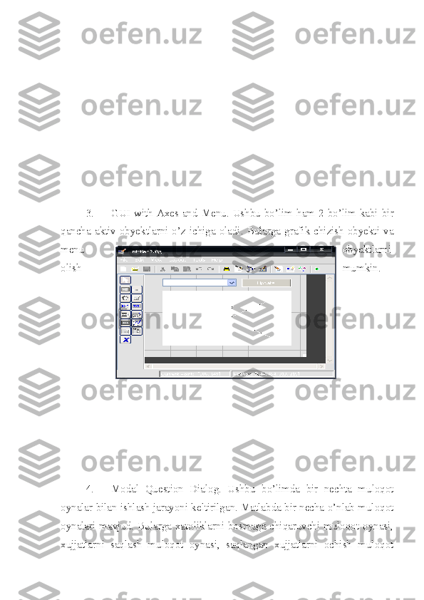 3. GUI  with Axes and  Menu.  Ushbu  bo’lim ham 2-bo’lim kabi bir
qancha aktiv obyektlarni o’z ichiga oladi.  Bularga grafik  chizish  obyekti  va
menu obyektlarni
olish mumkin.
4. Modal   Question   Dialog.   Ushbu   bo’limda   bir   nechta   muloqot
oynalar bilan ishlash jarayoni keltirilgan. Matlabda bir necha o’nlab muloqot
oynalari mavjud. Bularga xatoliklarni bosmaga chiqaruvchi muloqot oynasi,
xujjatlarni   saqlash   muloqot   oynasi,   saqlangan   xujjatlarni   ochish   muloqot 