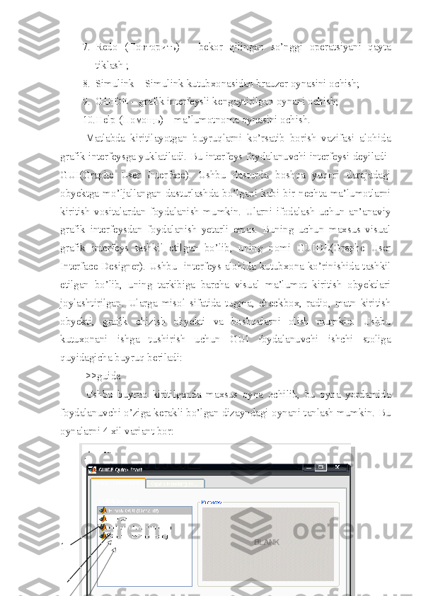 7. Redo   ( Повторить )   –   bekor   qilingan   so’nggi   operatsiyani   qayta
tiklash ;
8. Simulink   – Simulink kutubxonasidan brauzer oynasini ochish;
9. GUIDE   – grafik interfeysli kengaytirilgan oynani ochish;
10. Help  ( Помощь ) – ma’lumotnoma oynasini ochish.
Matlabda   kiritilayotgan   buyruqlarni   ko’rsatib   borish   vazifasi   alohida
grafik interfeysga yuklatiladi. Bu interfeys foydalanuvchi interfeysi deyiladi-
GUI(Graphe   User   Interface).   Ushbu   dasturda   boshqa   yuqori   darajadagi
obyektga  mo’ljallangan  dasturlashda  bo’lgani  kabi  bir  nechta  ma’lumotlarni
kiritish   vositalardan   foydalanish   mumkin.   Ularni   ifodalash   uchun   an’anaviy
grafik   interfeysdan   foydalanish   yetarli   emas.   Buning   uchun   maxsus   visual
grafik   interfeys   tashkil   etilgan   bo’lib,   uning   nomi   GUIDE(Graphe   User
Interface Designer). Ushbu   interfeys alohida kutubxona ko’rinishida tashkil
etilgan   bo’lib,   uning   tarkibiga   barcha   visual   ma’lumot   kiritish   obyektlari
joylashtirilgan.   Ularga   misol   sifatida   tugma,   checkbox,   radio,   matn   kiritish
obyekti,   grafik   chizish   obyekti   va   boshqalarni   olish   mumkin.   Ushbu
kutuxonani   ishga   tushirish   uchun   GUI   foydalanuvchi   ishchi   stoliga
quyidagicha buyruq beriladi:
>>guide
Ushbu   buyruq   kiritilganda   maxsus   oyna   ochilib,   bu   oyna   yordamida
foydalanuvchi o’ziga kerakli bo’lgan dizayndagi oynani tanlash mumkin. Bu
oynalarni 4 xil variant bor:
1  