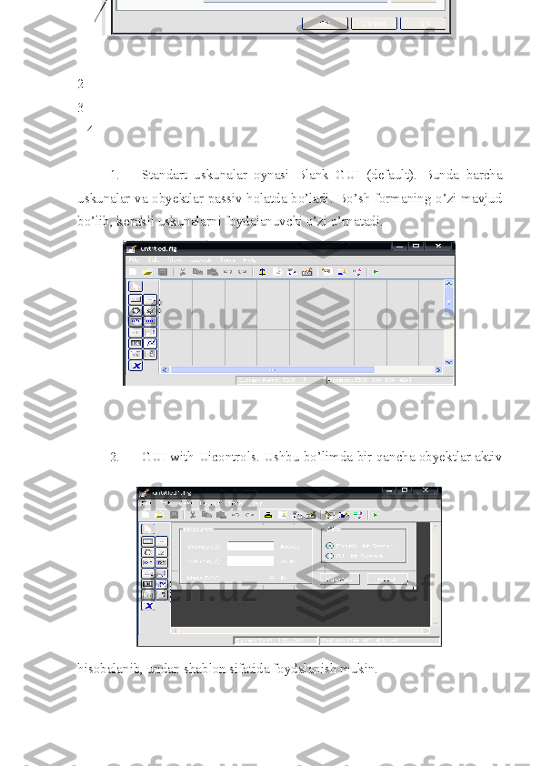 2
3
   4
1. Standart   uskunalar   oynasi   Blank   GUI   (default).   Bunda   barcha
uskunalar va obyektlar passiv holatda bo’ladi. Bo’sh formaning o’zi mavjud
bo’lib, kerakli uskunalarni foydalanuvchi o’zi o’rnatadi.
2. GUI with Uicontrols. Ushbu bo’limda bir qancha obyektlar aktiv
hisobalanib, undan shablon sifatida foydalanish mukin.  