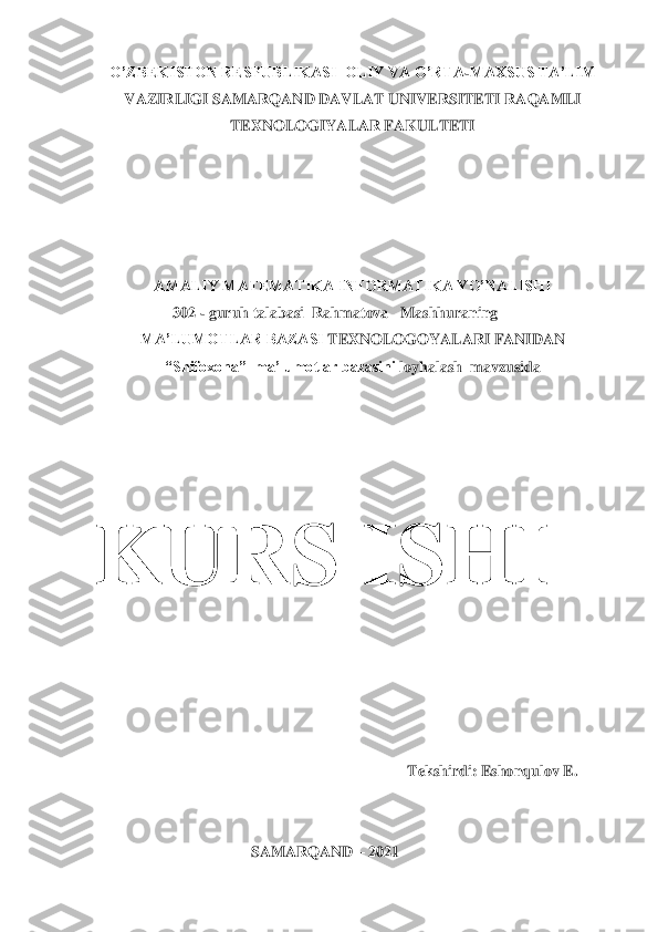 O’ZBEKISTON RESPUBLIKASI 	 OLIY VA O’RTA	-MAXSUS TA’LIM	 	
VAZIRLIGI	 SAMARQAND DAVLAT UNIVERSITETI	 RAQAMLI	 	
TEXNOLOGIYALAR FAKULTETI	 	
 
 
 
 
 	
AMALIY MATEMATIKA INFORMATIKA YO’NALISHI	 	
302 	- guruh talabasi  Rahmatova   Mashhuraning	 	
MA’LUMOTLAR BAZASI 	TEXNOLOGOYALARI FANIDAN	 	
“Shifoxona	”  ma’lumotlar bazasini 	loyhalash	  mavzusida	 	
 
 
KURS ISHI	 	
 
 	
 
 
Tekshirdi: Eshonqulov E. 	 	
 
 	
SAMARQAND 	– 202	1  