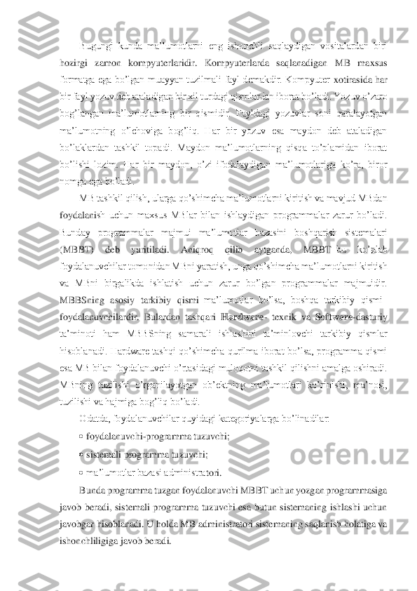 Bugungi  kunda  ma’lumotlarni  eng  ishonchli  saqlaydigan  vositalardan  biri 	
hozirgi  zamon  kompyuterlaridir.  Kompyuterlarda  saqlanadigan  MB  maxsus 
formatga  ega  bo’lgan  muayyan tuzilmali  fayl demakdir.  Kompyuter 	xotirasida har 	
bir fayl yozuv deb ataladigan bir xil turdagi qismlardan iborat bo’ladi. Yozuv	 o’zaro 	
bog’langan  ma’lumotlarning  bir  qismidir.  Fayldagi  yozuvlar  soni  qaralayotgan 
ma’lumotning  o’lchoviga  bog’liq.  Har  bir  yozuv  esa  maydon  deb  ataladigan 
bo’la	klardan  tashkil  topadi.  Maydon  ma’lumotlarning  qisqa  to’plamidan  iborat 	
bo’lishi  lozim.  Har  bir  maydon,  o’zi  ifodalaydigan  ma’lumotlariga  ko’ra,  biror 
nomga ega bo’ladi. 	 	
MB tashkil qilish, ularga qo’shimcha ma’lumotlarni kiritish va mavjud MBdan 	
foydalani	sh  uchun  maxsus  MBlar  bilan  ishlaydigan  programmalar  zarur  bo’ladi. 	
Bunday  programmalar  majmui  ma’lumotlar  bazasini  boshqarish  sistemalari 
(MBBT)  deb  yuritiladi.  Aniqroq  qilib  aytganda,  MBBT	–bu  ko’plab 	
foydalanuvchilar tomonidan MBni yaratish, unga qo’shim	cha ma’lumotlarni kiritish 	
va  MBni  birgalikda  ishlatish  uchun  zarur  bo’lgan  programmalar  majmuidir. 
MBBSning  asosiy  tarkibiy  qismi	–ma’lumotlar  bo’lsa,  boshqa  tarkibiy  qismi	– 	
foydalanuvchilardir.  Bulardan  tashqari 	Hardware	- texnik  va 	Software	-dasturiy 	
ta’mi	noti  ham  MBBSning  samarali  ishlashini  ta’minlovchi  tarkibiy  qismlar 	
hisoblanadi.  Hardware  tashqi  qo’shimcha  qurilma  iborat  bo’lsa,  programma  qismi 
esa MB bilan foydalanuvchi o’rtasidagi muloqotni tashkil qilishni amalga oshiradi. 
MBning  tuzilishi  o’rganila	yotgan  ob’ektning  ma’lumotlari  ko’rinishi,  ma’nosi, 	
tuzilishi va hajmiga bog’liq bo’ladi. 	 	
Odatda, foydalanuvchilar quyidagi kategoriyalarga bo’linadilar:	 	
• foydalanuvchi	-programma tuzuvchi; 	 	
• sistemali programma tuzuvchi; 	 	
• ma’lumotlar bazasi administra	tori. 	 	
Bunda programma tuzgan foydalanuvchi MBBT uchun yozgan programmasiga 	
javob  beradi,  sistemali  programma  tuzuvchi  esa  butun  sistemaning  ishlashi  uchun 
javobgar hisoblanadi. U holda MB administratori sistemaning saqlanish holatiga va 
ishonchliligiga ja	vob beradi. 	  