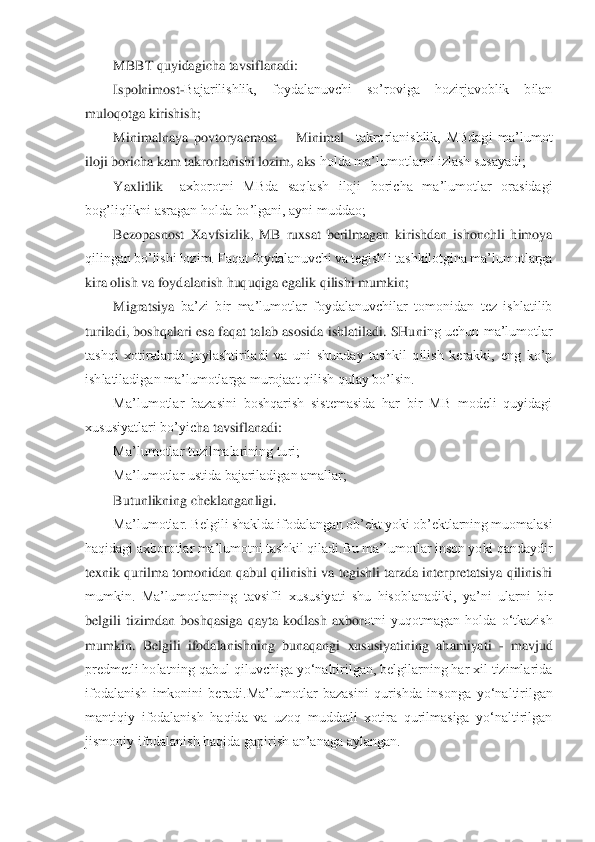 MBBT quyidagicha tavsiflanadi: 	 	
Ispolnimost	-Bajarilishlik,  foydalanuvchi  so’roviga  hozirjavoblik  bilan 	
muloqotga kirishish; 	 	
Minimalnaya  povtoryaemost	 – Minimal	  takrorlanishlik,  MBdagi  ma’lumot 	
iloji boricha kam takrorlanishi lozim, aks 	holda ma’lumotlarni izlash susayadi; 	 	
Yaxlitlik 	–axborotni  MBda  saqlash  iloji  boricha  ma’lumotlar  orasidagi 	
bog’liqlikni asragan holda bo’lgani, ayni muddao;	 	
Bezopasnost	–Xavfsizlik,  MB  ruxsat  berilmagan  kirishdan  ishonchli  himoya 	
qilingan bo’lishi lozim. F	aqat foydalanuvchi va tegishli tashkilotgina ma’lumotlarga 	
kira olish va foydalanish huquqiga egalik qilishi mumkin; 	 	
Migratsiya	–ba’zi  bir  ma’lumotlar  foydalanuvchilar  tomonidan  tez  ishlatilib 	
turiladi,  boshqalari  esa  faqat  talab  asosida  ishlatiladi.  SHuni	ng uchun  ma’lumotlar 	
tashqi  xotiralarda  joylashtiriladi  va  uni  shunday  tashkil  qilish  kerakki,  eng  ko’p 
ishlatiladigan ma’lumotlarga murojaat qilish qulay bo’lsin. 	 	
Ma’lumotlar  bazasini  boshqarish  sistemasida  har  bir  MB  modeli  quyidagi 	
xususiyatlari bo’yic	ha tavsiflanadi: 	 	
Ma’lumotlar tuzilmalarining turi; 	 	
Ma’lumotlar ustida bajariladigan amallar; 	 	
Butunlikning cheklanganligi. 	 	
Ma’lumotlar. Belgili shaklda ifodalangan ob’ekt yoki ob’ektlarning muomalasi 	
haqidagi axborotlar ma’lumotni tashkil 	qiladi.Bu ma’lumotlar inson yoki qandaydir 	
texnik qurilma tomonidan qabul qilinishi va tegishli tarzda interpretatsiya qilinishi 
mumkin.  Ma’lumotlarning  tavsifli  xususiyati  shu  hisoblanadiki,  ya’ni  ularni  bir 
belgili  tizimdan  boshqasiga  qayta  kodlash  axbor	otni  yuqotmagan  holda  o‘tkazish 	
mumkin.  Belgili  ifodalanishning  bunaqangi  xususiyatining  ahamiyati 	- mavjud 	
predmetli holatning qabul qiluvchiga yo‘naltirilgan, belgilarning har xil tizimlarida 
ifodalanish  imkonini  beradi.Ma’lumotlar  bazasini  qurishda  inso	nga  yo‘naltirilgan 	
mantiqiy  ifodalanish  haqida  va  uzoq  muddatli  xotira  qurilmasiga  yo‘naltirilgan 
jismoniy ifodalanish haqida gapirish an’anaga aylangan. 	  