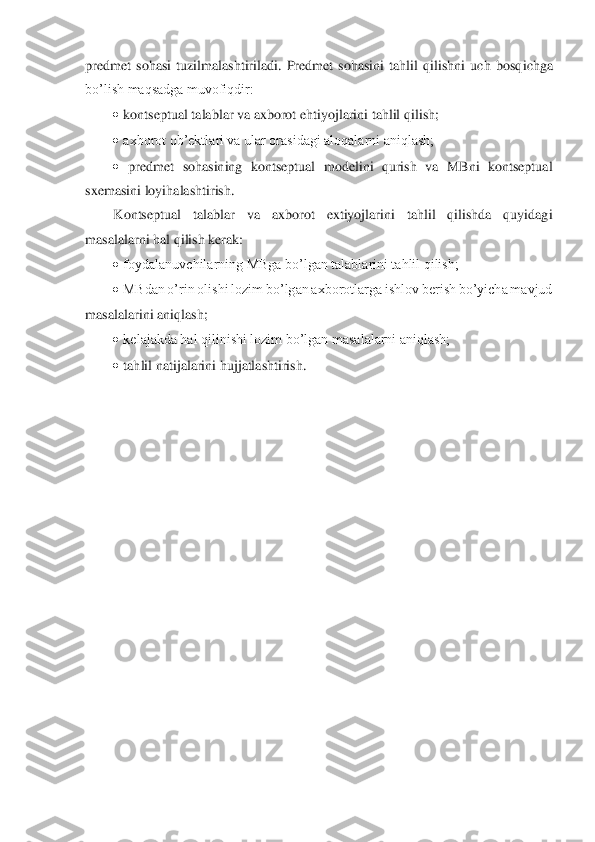 predmet  sohasi  tuzilmalashtiriladi.  Predmet  sohasini  tahlil  qilishni  uch  bosq	ichga 	
bo’lish maqsadga muvofiqdir: 	 	
• kontseptual talablar va axborot ehtiyojlarini tahlil qilish; 	 	
• axborot ob’ektlari va ular orasidagi aloqalarni aniqlash; 	 	
• predmet  sohasining  kontseptual  modelini  qurish  va  MBni  kontseptual 	
sxemasini loyihalashtirish	.  	
Kontseptual  talablar  va  axborot  extiyojlarini  tahlil  qilishda  quyidagi 	
masalalarni hal qilish kerak: 	 	
• foydalanuvchilarning MBga bo’lgan talablarini tahlil qilish; 	 	
• MBdan o’rin olishi lozim bo’lgan axborotlarga ishlov berish bo’yicha mavjud 	
masalalarini aniqlash; 	 	
• kelajakda hal qilinishi lozim bo’lgan masalalarni aniqlash; 	 	
• tahlil natijalarini hujjatlashtirish. 	 	
 
 
 
 
 
 
 
 
 
 
 
 
 
 
 
 
  