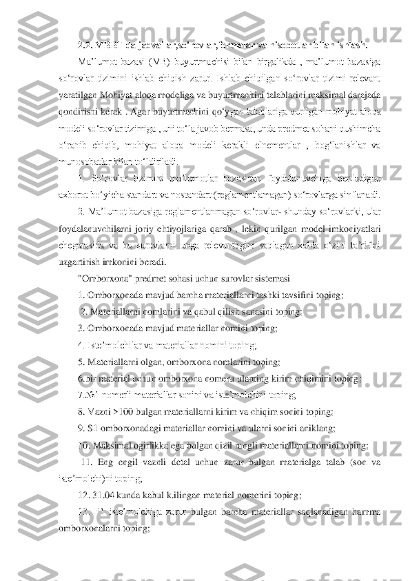 2.2. MBBT da jadvallar,so’rovlar,formalar va hisobotlar bilan ishlash.	  	
Ma’lumot  bazasi  (MB) 	buyurtmachisi  bilan  birgalikda  ,  ma’lumot  bazasiga 	
so‘rovlar  tizimini  ishlab  chiqish  zarur.  Ishlab  chiqilgan  so‘rovlar  tizimi  relevant 
yaratilgan Mohiyat aloqa modeliga va buyurtmachini talablarini maksimal darajada 
qondirishi  kerak  .  Agar  buyurtmachini  qo	‘ygan talablariga  qurilgan  mohiyat  aloqa 	
modeli so‘rovlar tizimiga , uni to‘la javob bermasa, unda predmet sohani qushimcha 
o‘ranib  chiqib,  mohiyat  aloqa  modeli  kerakli  elnementlar  ,  bog‘lanishlar  va 
munosobatlar bilan to‘ldiriladi. 	 	
1.  So‘rovlar  tizimini 	ma’lumotlar  bazasidan  foydalanuvchiga  beriladigan 	
axborot bo‘yicha standart va nostandart (reglamentlamagan) so‘rovlarga sinflanadi. 	 	
2. Ma’lumot bazasiga reglamentlanmagan so‘rovlar	- shunday so‘rovlarki, ular 	
foydalanuvchilarni  joriy  ehtiyojlariga  qarab  ,	 lekin  qurilgan  model  imkoniyatlari 	
chegarasida  va  bu  surovlarni  unga  relevantligini  saqlagan  xolda  o‘zini  ta’rifini 
uzgartirish imkonini beradi. 	 	
"Omborxona" predmet sohasi uchun surovlar sistemasi 	 	
1. Omborxonada mavjud barcha materiallarni tashki tavsif	ini toping;	 	
 2. Materiallarni nomlarini va qabul qilish sanasini toping; 	 	
3. Omborxonada mavjud materiallar nomini toping; 	 	
4. Iste’molchilar va materiallar nomini toping; 	 	
5. Materiallarni olgan, omborxona nomlarini toping; 	 	
6.bir material uchun omborxona	 nomeru ularning kirim chiqimini toping; 	 	
7.№1 nomerli materiallar sonini va iste’molchini toping; 	 	
8. Vazni >100 bulgan materiallarni kirim va chiqim sonini toping; 	 	
9. S1 omborxonadagi materiallar nomini va ularni sonini aniklang; 	 	
10. Maksimal 	ogirlikka ega bulgan qizil rangli materiallarni nomini toping;	 	
 11.  Eng  engil  vaznli  detal  uchun  zarur  bulgan  materialga  talab  (son  va 	
iste’molchi)ni toping; 	 	
12. 31.04 kunda kabul k.ilingan material nomerini toping; 	 	
13.  P1  iste’molchiga  zarur 	bulgan  barcha  materiallar  saqlanadigan  hamma 	
omborxonalarni toping; 	  