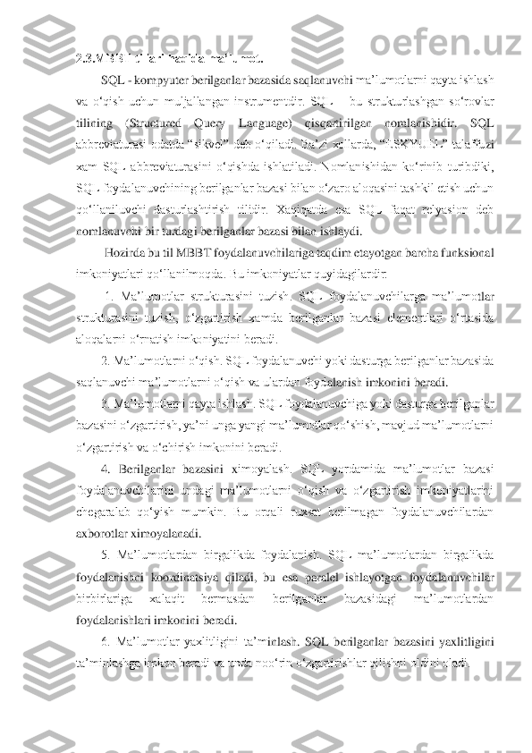 2.3.MBBT tillari haqida ma’lumot.	 	
SQL 	- kompyuter berilganlar bazasida saqlanuvchi 	ma’lumotlarni qayta ishlash 	
va  o‘qish  uchun  muljallangan  instrumentdir.  SQL 	– bu  strukturlashgan  so‘rovlar 	
tilining  (Structured  Query  Language)  qisqartirilgan  nomlanishidir.  SQL 
abbreviaturasi  odatda  “sikvel”  deb  o‘qiladi.  Ba’zi  xollarda,  “ESKYUEL”  talaffu	zi 	
xam  SQL  abbreviaturasini  o‘qishda  ishlatiladi.  Nomlanishidan  ko‘rinib  turibdiki, 
SQL foydalanuvchining berilganlar bazasi bilan o‘zaro aloqasini tashkil etish uchun 
qo‘llaniluvchi  dasturlashtirish  tilidir.  Xaqiqatda  esa  SQL  faqat  relyasion  deb 
nomlanuvc	hi bir turdagi berilganlar bazasi bilan ishlaydi.	 	
 Hozirda bu til MBBT foydalanuvchilariga taqdim etayotgan barcha funksional 	
imkoniyatlari qo‘llanilmoqda. Bu imkoniyatlar quyidagilardir:	 	
 1.  Ma’lumotlar  strukturasini  tuzish.  SQL  foydalanuvchilarga  ma’lumo	tlar 	
strukturasini  tuzish,  o‘zgartirish  xamda  berilganlar  bazasi  elementlari  o‘rtasida 
aloqalarni o‘rnatish imkoniyatini beradi. 	 	
2. Ma’lumotlarni o‘qish. SQL foydalanuvchi yoki dasturga berilganlar bazasida 	
saqlanuvchi ma’lumotlarni o‘qish va ulardan foyd	alanish imkonini beradi. 	 	
3. Ma’lumotlarni qayta ishlash. SQL foydalanuvchiga yoki dasturga berilganlar 	
bazasini o‘zgartirish, ya’ni unga yangi ma’lumotlar qo‘shish, mavjud ma’lumotlarni 
o‘zgartirish va o‘chirish imkonini beradi. 	 	
4.  Berilganlar  bazasini  x	imoyalash.  SQL  yordamida  ma’lumotlar  bazasi 	
foydalanuvchilarini  undagi  ma’lumotlarni  o‘qish  va  o‘zgartirish  imkoniyatlarini 
chegaralab  qo‘yish  mumkin.  Bu  orqali  ruxsat  berilmagan  foydalanuvchilardan 
axborotlar ximoyalanadi. 	 	
5.  Ma’lumotlardan  birgalikda  fo	ydalanish.  SQL  ma’lumotlardan  birgalikda 	
foydalanishni  koordinatsiya  qiladi,  bu  esa  paralel  ishlayotgan  foydalanuvchilar 
birbirlariga  xalaqit  bermasdan  berilganlar  bazasidagi  ma’lumotlardan 
foydalanishlari imkonini beradi. 	 	
6.  Ma’lumotlar  yaxlitligini  ta’m	inlash.  SQL  berilganlar  bazasini  yaxlitligini 	
ta’minlashga imkon beradi va unda noo‘rin o‘zgartirishlar qilishni oldini oladi. 	  