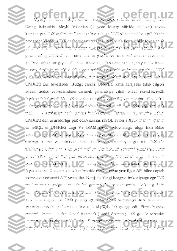 MySQL  ni  faqat  mSQL  kamchiliklariga  javob  sifatida  qarash  noto‘g‘ridir. 	
Uning  ixtirochisi  Maykl  Videnius  (+  yana  Monty  sifatida 	ma’lum)  shved 	
kompaniyasi TsX xodimi ma’lumotlar bazasi bilan 1979 yildan beri ishlaydi. Yaqin 
paytgacha Videnius TsX da faqat dasturchi edi. 1979 yilda firma ichida foydalanish 
uchun  UNIREG  nomli  ma’lumotlar  bazasini  boshqarish  vositasini  yaratdi.  1979 
yi	ldan  so‘ng  UNIREG  bir  necha  tillarda  yozildi  va  katta  ma’lumotlar  bazalarini 	
qo‘llash  uchun  kengaytirildi.  Bitta  dastur  bajarilayotgan  har  bir  jarayon  bu  dastur 
nusxasi  deyiladi,  chunki  xuddi  o‘zgaruvchi  nusxasi  kabi  xotiradan  joy  oladi.  1994 
yilda TsX WWW	 uchun Amaliy dasturlar yarata boshladi va bu loyihani qo‘llashda 	
UNIREG  dan  foydalandi.  Baxtga  qarshi,  UNIREG  katta  harajatlar  talab  qilgani 
uchun,  undan  veb	-sahifalarni  dinamik  generatsiya  qilish  uchun  muvaffaqiyatli 	
foydalanib bo‘lmadi. Va TsX shundan s	o‘ng SQL va mSQL ga murojaat qildi Lekin 	
o‘sha paytda mSQL faqat 1.x relizlari shaklida mavjud edi. Yuqorida aytganimizdek 
mSQL  1.x  versiyalari  hech  qanday  indekslarni  qo‘llamas  edi  va  shuning  uchun 
UNIREG  dan  unumdorligi  past  edi.Videnius  mSQL  avtori  s  Xy	uz  bilan  bog‘landi 	
va  mSQL  ni  UNIREG  dagi  V+  ISAM  qayta  ishlovchisiga  ulash  fikri  Bilan 
qiziqtirmoqchi  bo‘ldi.  Lekin  Xyuz  shu  paytga  keldib  mSQL  2  yaratish  yo‘lida 
anchaga  ketgan  va  indekslar  Bilan  ishlash  vositalarini  yaratgan  edi.  TsX  o‘z 
talablariga  ko‘	proq  mos  keluvchi  ma’lumotlar  bazalari  serverini  yaratishga  qaror 	
qildi. TsX xodimlari Yangidan velosiped ixtiro qilib o‘tirmadilar. Ular UNIREG ni 
asos  qilib  oldilar  va  soni  oshib  borayotgan  o‘zga  dasturchilar  utilitalaridan 
foydalandilar. O‘z tizimlari u	chun boshida mSQL uchun yaratilgan API bilan deyarli 	
ustma	-ust tushuvchi API yaratdilar. Natijada Yangi kengroq imkoniyatga ega TsX 	
ma’lumotlar  bazasiga  o‘tmoqchi  bo‘lgan  mSQL  foydalanuvchisi  o‘z  kodiga  juda 
kam o‘zgartirish kiritishi talab qilinardi. Shu 	bilan birga Yangi ma’lumotlar bazasi 	
kodi  to‘la  original  edi.  1995  yil  may  oyiga  kelib  TsX  kompaniya  ichki  talablarini 
qanoatlantiruvchi  ma’lumotlar  bazasi, 	- MySQL  1.0  ga  ega  edi.  Firma  biznes	-	
partneri  Detron  HB  dan  David  Aksmark  (David  Axmark)  TsX  ga  o‘z	 serverini 	
Internetda  ko‘rsatishni  taklif  qildi.  Serverni  Internetda  ko‘rsatishdan  maqsad 	- 	
birinchi  bo‘lib  Aladdin  Peter  Deych  (Aladdin  Peter  Deutsch)  qo‘llagan  biznes  