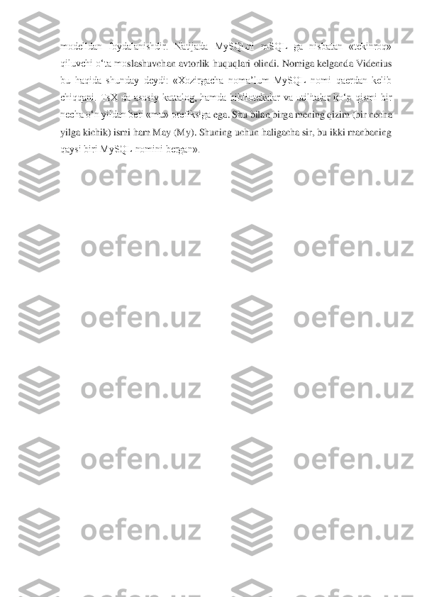 modelldan  foydalanishdir.  Natijada  MySQLni  mSQL  ga  nisbatan  «tekinroq» 
qiluvchi o‘ta mo	slashuvchan avtorlik huquqlari olindi. Nomiga kelganda Videnius 	
bu  haqida  shunday  deydi:  «Xozirgacha  noma’lum  MySQL  nomi  qaerdan  kelib 
chiqqani.  TsX  da  asosiy  kattalog,  hamda  bibliotekalar  va  utilitalar  ko‘p  qismi  bir 
necha o‘n yildan beri «mu» prefiksiga 	ega. Shu bilan birga mening qizim (bir necha 	
yilga kichik) ismi ham May (My). Shuning uchun haligacha sir, bu ikki manbaning 
qaysi biri MySQL nomini bergan». 	 	
  
 	
 
 
 
 
 
 
 
 
 
 
 
 
 
 
 
 
 
 
 
 
  