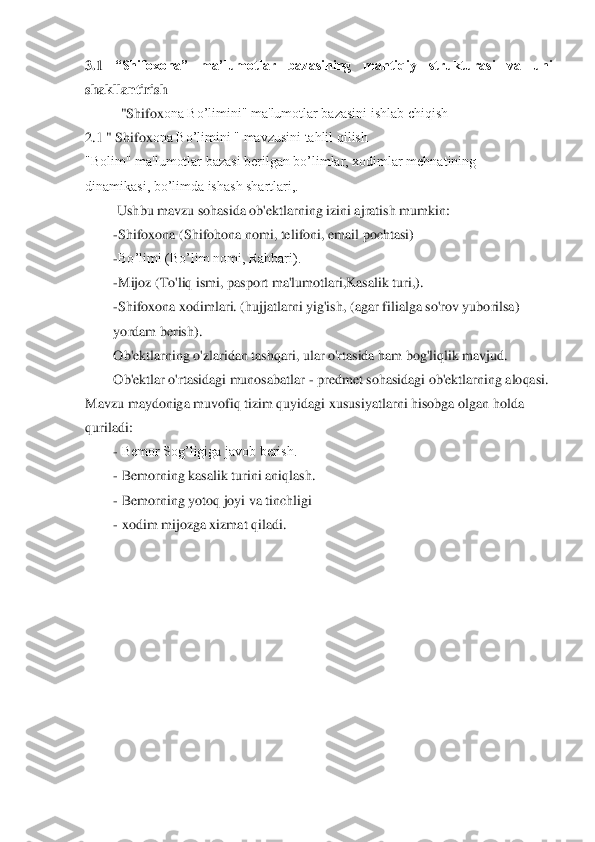 3.1	 	“Shifoxona” 	ma’lumotlar  bazasining  mantiqiy  strukturasi  va  uni 	
shakllantirish	 	
"Shifo	xona Bo’limini" ma'lumotlar bazasini ishlab chiqish	 	
2.1 " Shifo	xona Bo’limini " mavzusini tahlil qilish	 	
"Bolim" ma'lumotlar bazasi berilgan bo’limlar, xodimlar mehnatining              
dinamikasi, bo’limda ishash shartlari,.	 	
 Ushbu mavzu sohasida ob'ektlarning izini ajratish mumkin:	 	
-Shifo	xona	 (Shifohona nomi, telifoni, email pochtasi)	 	
-Bo’limi (Bo’lim nomi, Rahbari).	 	
-Mijoz (To'liq ismi, pasport ma'lumotlari,Kasalik turi,).	 	
-Shifo	xona xodimlari. (hujjatlarni yig'ish, 	(agar filialga so'rov yuborilsa)     	
yordam berish).	 	
Ob'ektlarning o'zlaridan tashqari, ular o'rtasida ham bog'liqlik mavjud.	 	
Ob'ektlar o'rtasidagi munosabatlar 	- predmet sohasidagi ob'ektlarning aloqasi. 	
Mavzu maydoniga muvofiq tizim quyidagi xususiyatlar	ni hisobga olgan holda 	
quriladi:	 	
- Bemor Sog’ligiga javob berish.	 	
- Bemorning kasalik turini aniqlash.	 	
- Bemorning yotoq joyi va tinchligi	 	
- xodim mijozga xizmat qiladi.	 	
 	
 	
 
 
 
 
  