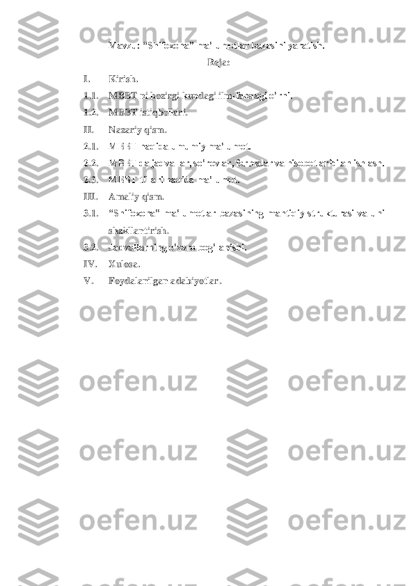 Mavzu: “Shifoxona” ma’lumotlar bazasini yaratish.	 	
 	 	 	 	Reja:	 	
I. 	Kirish.	 	
1.1.	 	MBBT ni hozirgi kundagi ilm	-fandagi o’rni.	 	
1.2.	 	MBBT istiqbollari.	 	
II.	 	Nazariy qism.	 	
2.1.	 	MBBT haqida umumiy ma’lumot.	 	
2.2.	 	MBBT da jadvallar, so’rovlar, formalar va hisobotlar bilan ishlash.	 	
2.3.	 	MBBT tillari haqida ma’lumot.	 	
III.	 	Amaliy qism.	 	
3.1.	 	“Shifoxona” 	ma’lumotlar  bazasining  mantiqiy  strukturasi  va  uni 	
shakllantirish	. 	
3.2.	 	Jadvallarning o’zaro bog’lanishi.	 	
IV.	 	Xulosa.	 	
V.	 	Foydalanilgan adabiyotlar.	 	
   	 	
 
 
 
 
 
 
 
 
 
 
 	
 
 	
  