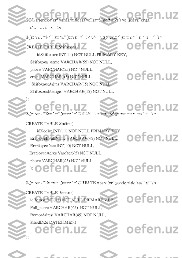 SQL operatorlari yordamida jadvallarni hosil qilish va  jadvallarga 
ma’lumotlar kiritish	 	
1-jadval. “Shifo	xona” jadvalini CREATE operatori yordamida hosil qilish	 	
CREATE TABLE Shifo	xona (	 	
 	idShifo	xona INT(11) NOT NULL PRIMARY KEY,	 	
    	Shifo	xona_name VARCHAR(55) NOT NULL,	 	
    	phone VARCHAR(55) NOT NULL,	 	
    	email VARCHAR(15) NOT NULL	 	
     	Shifo	xonaAdres VARCHAR(15) NOT NULL	 	
    	Shifo	xonaMeniger VARCHAR(15) NOT NULL	 	
); 
 
2-jadval. “	X	odim” jadvalini CREATE operatori yordamida hosil qilish	 	
CREATE TABLE 	X	odim	 ( 	
 	id	X	odim INT(11) NOT NULL PRIMARY KEY,	 	
    	EmployeEFullName VARCHAR(45) NOT NULL,	 	
    	EmployeeDate INT(10) NOT NULL,	 	
   	EmployeeAdres Varchar(45) NOT NULL,	 	
    	phone VARCHAR(45) NOT NULL,	 	
    	); 	
  
3-jadval. “Bemor” jadvalini 	CREATE operatori yordamida hosil qilish	 	
CREATE TABLE 	Bemor 	( 	
    	idBemor INT(11) NOT NULL PRIMARY KEY,	 	
    	Full_name VARCHAR(45)  NOT NULL,	 	
    	BemorAdresi VARCHAR(45) NOT NULL,	 	
    	KasalDate DATETIME(2)	 	
    	 	
);  