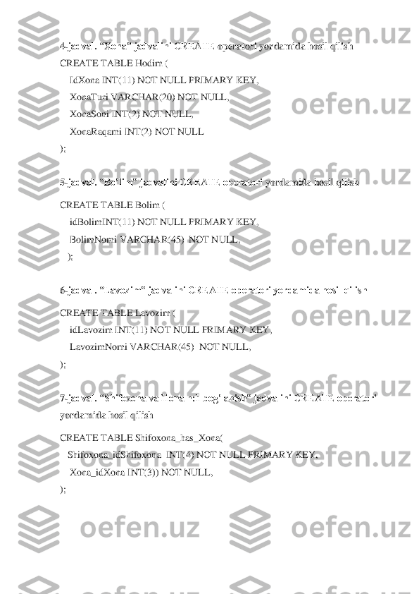 4-jadval. “	X	ona” jadvalini CREATE 	operatori yordamida hosil qilish	 	
CREATE TABLE 	Hodim 	( 	
    	Id	X	ona INT(11) NOT NULL PRIMARY KEY,	 	
    	X	onaTuri VARCHAR(20) NOT NULL,	 	
    	X	onaSoni INT(2) NOT NULL,	 	
    	X	onaRaqami INT(2) NOT NULL	 	
); 
 
5-jadval. “Bo’lim” jadvalini CREATE operatori 	yordamida hosil qilish	 	
CREATE TABLE Bolim	 ( 	
    	idBolimINT(11) NOT NULL PRIMARY KEY,	 	
    	BolimNomi VARCHAR(45)  NOT NULL,	 	
   	); 	
 
6-jadval. “Lavozim” jadvalini CREATE operatori yordamida hosil qilish	 	
CREATE TABLE Lavozim	 ( 	
    	idLavozim INT(11) NOT NULL 	PRIMARY KEY,	 	
    	LavozimNomi VARCHAR(45)  NOT NULL,	 	
); 
 
7-jadval. “Shifo	xona va Hona n:1 bog’lanish” jadvalini CREATE operatori 	
yordamida hosil qilish	 	
CREATE TABLE Shifo	xona_has_	X	ona(	 	
   	Shifo	xona_idShifo	xona  INT(4) NOT NULL PRIMARY KEY,	 	
    	X	ona_id	X	ona INT(3)) NOT NULL,    	 	
); 
 
  