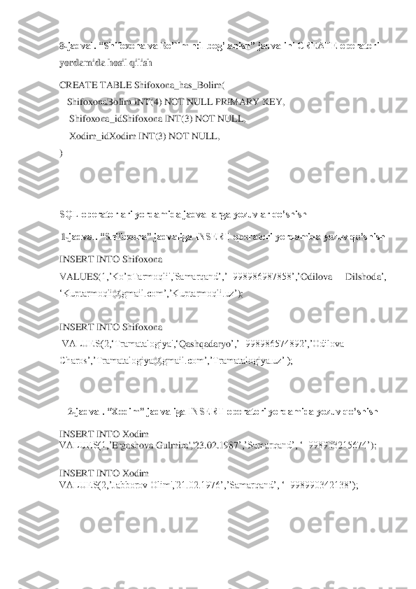 8-jadval. “Shifo	xona va Bo’lim n:1 bog’lanish” jadvalini CREATE operatori 	
yordamida hosil qilish	 	
CREATE TABLE Shifo	xona_has_Bolim(	 	
   	Shifo	xonaBolim INT(4) NOT NULL PRIMARY KEY,	 	
    	Shifo	xona_idS	hifox	ona INT(	3) NOT NULL,  	 	
    	X	odim_id	X	odim INT(3) NOT NULL,  	 	
) 	
 
 	
SQL operatorlari yordamida jadvallarga yozuvlar qo’shish	 	
1-jadval. “Shifo	xona” jadvaliga INSERT operatori yordamida yozuv qo’shish	 	
INSERT INTO Shifo	xona	 	
VALUES(	1,’Ko’pTarmoqli','Samarqand’,’+998986987858’,’	Odilova  Dilshoda	’, 	
‘Kup	tarmoqli@gmail.com’,’Kuptarmoqli.uz’	); 	
 
INSERT INTO Shifo	xona	 	
 VALUES(2,‘Tramatalogiya',‘	Qashqadaryo	’,’+998986574892’,’Odilova 	
Charos’,’	Tramatalogiya@gmail.com’,’Tramatalogiya.uz’ );	 	
 
 	
2-jadval. “Xodim” jadvaliga INSERT operatori yordamida yozuv qo’shish	 	
INSERT INTO Xodim	 	
VALUES(1,’	Ergashova Gulmira	','23.02.1987	’,’Samarqand’, ‘+998903215674’	); 	
 
INSERT INTO Xodim	 	
VALUES(2,’Jabborov Olim	','21.02.1976’,’Samarqand’, ‘+998990342138’);	 	
 
 
  