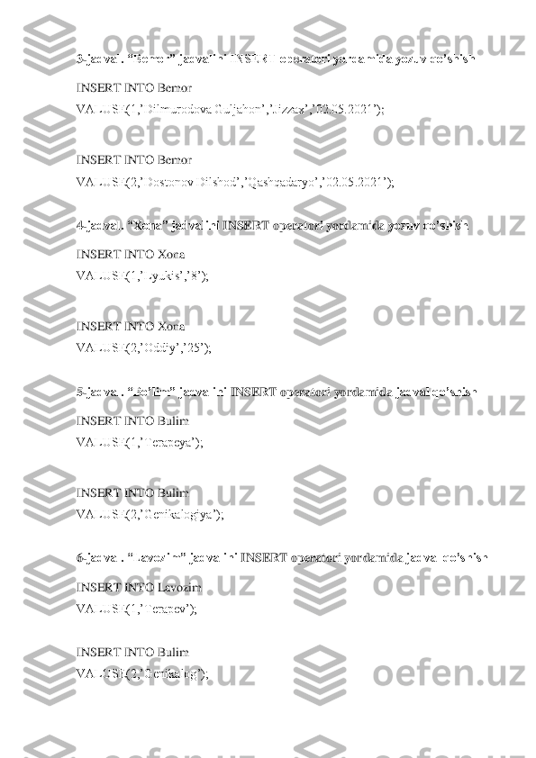 3-jadval. “Bemor” jadvalini INSERT operatori yordamida yozuv qo’shish	 	
INSERT INTO Bemor	 	
VALUSE(1,’Dilmurodova Guljahon’,’Jizzax’,’02.05.2021’)	; 	
 
INSERT INTO Bemor	 	
VALUSE(2,’Dostonov Dilshod’,’	Qashqadaryo’,’02.05.2021’);	 	
 
4-jadval. “Xona” jadvalini 	INSERT	 operatori yordamida 	yozuv qo’shish	 	
INSERT INTO Xona	 	
VALUSE(1,’Lyukis’,’8’);	 	
 
INSERT INTO Xona	 	
VALUSE(2,’Oddiy’,’25’);	 	
 
5-jadval. “Bo’lim” jadvalini 	INSERT	 operatori yordamida 	jadval qo’shish	 	
INSERT INTO Bulim	 	
VALUSE(1,’Terapeya’);	 	
 
INSERT INTO Bulim	 	
VALUSE(2,’Genikalogiya’);	 	
 
6-jadval. “Lavozim” jadvalini 	INSERT	 operatori yordamida 	jadval qo’shish	 	
INSERT INTO Lavozim	 	
VALUSE(1,’Terapev’);	 	
 
INSERT INTO 	Bulim	 	
VALUSE(2,’Genikalog’);	 	
  