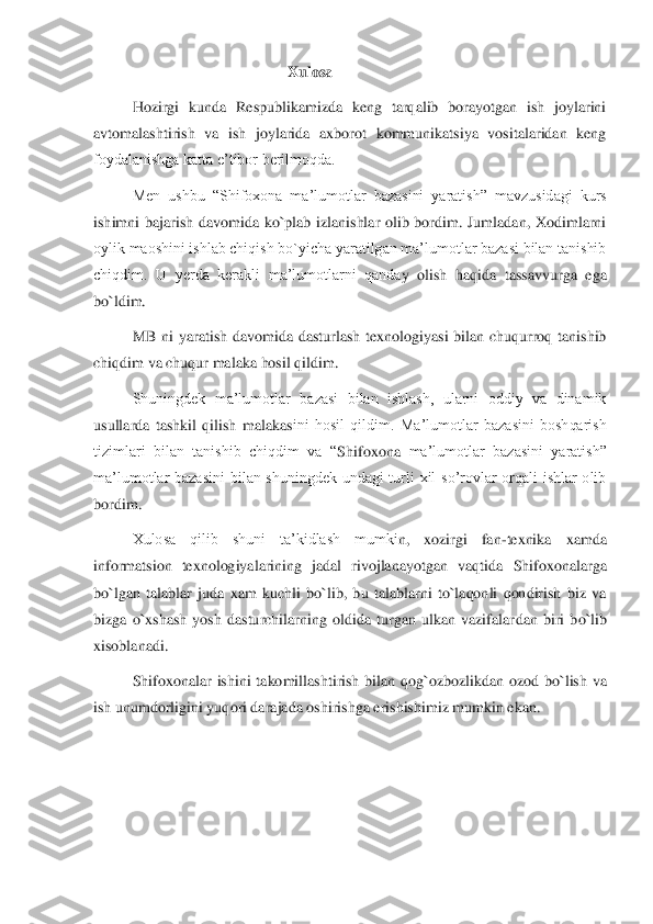 Xulosa	 	
Hozirgi  kunda  Respublikamizda  keng  tarqalib  borayotgan  ish  joylarini 	
avtomalashtirish  va  ish  joylarida  axborot  kommunikatsiya  vositalaridan  keng 
foydalanishga katta e’tibor berilmoqda. 	 	
Men  ushbu  “Shifoxona 	ma’lumotlar  bazasini  yaratish”  mavzusidagi  kurs 	
ishimni  bajarish  davomida  ko`plab  izlanishlar  olib  bordim.  Jumladan,  Xodimlarni 
oylik maoshini ishlab chiqish bo`yicha yaratilgan ma’lumotlar bazasi bilan tanishib 
chiqdim.  U  yerda  kerakli  ma’lumotlarni  qanda	y  olish  haqida  tassavvurga  ega 	
bo`ldim. 	 	
MB  ni  yaratish  davomida  dasturlash  texnologiyasi  bilan  chuqurroq  tanishib 	
chiqdim va chuqur malaka hosil qildim. 	 	
Shuningdek  ma’lumotlar  bazasi  bilan  ishlash,  ularni  oddiy  va  dinamik 	
usullarda  tashkil  qilish  malakas	ini  hosil  qildim.  Ma’lumotlar  bazasini  boshqarish 	
tizimlari  bilan  tanishib  chiqdim  va  “	Shifoxona	 ma’lumotlar  bazasini  yaratish” 	
ma’lumotlar  bazasini  bilan  shuningdek  undagi  turli  xil  so’rovlar  orqali  ishlar  olib 
bordim. 	 	
Xulosa  qilib  shuni  ta’kidlash  mumki	n,  xozirgi  fan	-texnika  xamda 	
informatsion  texnologiyalarining  jadal  rivojlanayotgan  vaqtida 	Shifoxona	larga 	
bo`lgan  talablar  juda  xam  kuchli  bo`lib,  bu  talablarni  to`laqonli  qondirish  biz  va 
bizga  o`xshash  yosh  dasturchilarning  oldida  turgan  ulkan  vazifalar	dan  biri  bo`lib 	
xisoblanadi. 	 	
Shifoxona	lar  ishini  takomillashtirish  bilan  qog`oz	bozlikdan  ozod  bo`lish  va 	
ish unumdorligini yuqori darajada oshirishga erishishimiz mumkin ekan.	 	
 
 
 
  