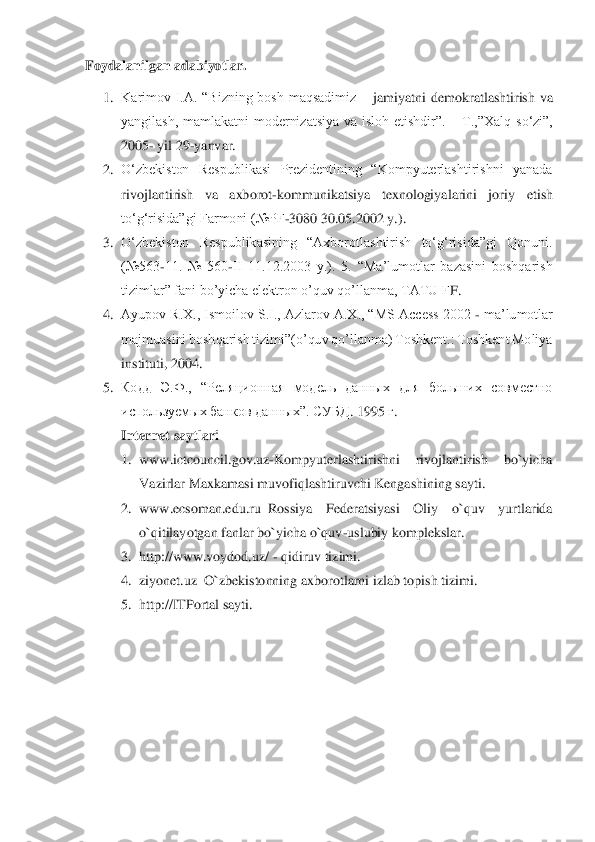 Foydalanilgan adabiyotlar.	  	
1.	 Karimov  I.A.  “Bizning  bosh  maqsadimiz 	– jamiyat	ni  demokratlashtirish  va 	
yangilash,  mamlakatni  modernizatsiya  va  isloh  etishdir”. 	– T.,”Xalq  so‘zi”, 	
2005	- yil 29	-yanvar. 	 	
2.	 O‘zbekiston  Respublikasi  Prezidentining  “Kompyuterlashtirishni  yanada 
rivojlantirish  va  axborot	-kommunikatsiya  texnologiyalarini  jori	y  etish 	
to‘g‘risida”gi Farmoni (№PF	-3080 30.05.2002 y.). 	 	
3.	 O‘zbekiston  Respublikasining  “Axborotlashtirish  to‘g‘risida”gi  Qonuni. 
(№563	-11.  №  560	-II  11.12.2003  y.).  5.  “Ma’lumotlar  bazasini  boshqarish 	
tizimlar” fani bo’yicha elektron o’quv qo’llanma, TATU F	F. 	 	
4.	 Ayupov R.X., Ismoilov S.I., Azlarov A.X., “MS Access 2002 	- ma’lumotlar 	
majmuasini boshqarish tizimi”(o’quv qo’llanma) Toshkent.: Toshkent Moliya 
instituti, 2004. 	 	
5.	 Кодд  Э.Ф.,  “Реляционная  модель  данных  для  больших  совместно 
используемых банков 	данных”. СУБД	. 1995 	г.  	
Internet saytlari	  	
1.	 www.ictcouncil.gov.uz	-Kompyuterlashtirishni  rivojlantirish  bo`yicha 	
Vazirlar Maxkamasi muvofiqlashtiruvchi Kengashining sayti. 	 	
2.	 www.ecsoman.edu.ru	–Rossiya  Federatsiyasi  Oliy  o`quv  yurtlarida 	
o`qitilayotgan fanlar 	bo`yicha o`quv	-uslubiy komplekslar. 	 	
3.	 http://www.voydod.uz/ 	- qidiruv tizimi. 	 	
4.	 ziyonet.uz	–O`zbekistonning axborotlarni izlab topish tizimi. 	 	
5.	 http://ITPortal sayti.	 	
  
 
  