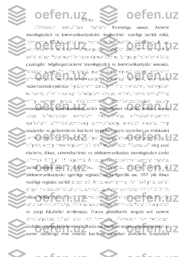  Kirish	 	
O’zbekiston  Respublikasi  Prezidenti	 	Farmoniga  asosan,  Axborot 	
texnologiyalari  va  kommunikastiyalarini  rivojlantirish  vazirligi  tashkil 	etildi.	 	
Farmonning  O’zAda  keltirilgan  matniga  ko’ra,  vazirlik  O’zbekiston  Aloqa, 
axborotlashtirish  va  telekommunikastiya  texnologiyalari  davlat  qo’mitasi  negizida 
tashkil etilgan.Yangi vazirlikning asosiy vazifalari va faoliyat yo’nalishlari sifatida 
quyid	agilar  belgilangan:axborot  texnologiyalari  va  kommunikastiyalar  soxasida, 	
“elektron  xukumat”ni  joriy  etishda  yagona  davlat  siyosati  amalga  oshirilishini 
ta’minlash;aloqa  va  telekommunikastiyalar  soxasidagi  faoliyatni,  shuningdek, 
radiochastotali spektrdan 	foydalanishni davlat yo’li bilan boshqarish, listenziyalash 	
va  nazorat  qilish  borasidagi  funkstiyalarni  amalga  oshirish;Internet  tarmog’ining 
milliy  segmenti  yanada  shakllantirilishini  ta’minlash;raqobatdosh  dasturiy 
maxsulotlarning  mamlakatimizda  ishlab  c	hiqarilishini  va  ichki  bozorini  xamda 	
ularga  ko’rsatiladigan  xizmatlarni  rivojlantirishga  ko’maklashish;axborot 
xavfsizligini  ta’minlash;zamonaviy  kommunikastiya  vositalari  soxasida  ilmiy 
tadqiqotlar  va  ishlanmalarni,  kadrlarni  tayyorlash,  qayta  tayyorlash	 va  malakasini 	
oshirishni  tashkil  qilish;vazirlik  faoliyati  doirasiga  kiruvchi  boshqa  yo’nalishlar 
bo’yicha  xorijiy  investistiyalarni  jalb  etish  va  boshqalar.	 “Gazeta.uz”	 ning  qayd 	
etishicha,  Aloqa,  axborotlashtirish  va  telekommunikastiya  texnologiyalari  d	avlat 	
qo’mitasi  2012  yil  16  oktyabrida  Aloqa  va  axborotlashtirish  agentligi  negizida 
tashkil  etilgan  edi.	 	O’zAAA  esa,  o’z  navbatida,  2002  yili  Pochta  va 	
telekommunikastiyalar  agentligi  negizida,  ushbu  agentlik  esa  1997  yili  Aloqa 
vazirligi  negizida  tashkil	 etilgan  edi.  Aloqa  vazirligining  o’zi  1992  yilda  tashkil 	
etilgan. Biz dasturchilar uchun bu qarorlar juda muhim qarorlardan biri bo’ldi. 2013	- 	
yildan 2020	-yilgacha Elektron hukumat tizimiga o’tilish talab qilinmoqda. Shuning 	
uchun axborot tizimlariga o’ti	lishga kata ahamiyat berilmoqda.Yangi o’quv yurtlari 	
va  yangi  fakultetlar  ochilmoqda.  Dunyo  globallashib  borgani  sari  axborot 
tehnalogiyalarga  bo’lgan  talab  ortib  bormoqda.  O’zbekiston  ham  rivojlangan 
davlatlar qatoriga kirib bormoqda. Bunda esa yoshlarni 	ongini saviyasini oshirish va 	
zamon  talablariga  mos  ravishda  kadrlarni  tayyorlash  davlatimiz  taraqiyotini  