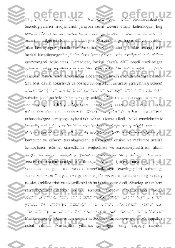 rivojlanishiga  sabab  bo’ladi.  Mamlakatimizda  axborot	-kommunikatsiya 	
texnologiyalarini  rivojlantirish  jarayoni  izchil  davom  ettirib  kelinmoqda.  Eng 
avv	alo,  O‘zbekistonda  mazkur  sohani  tartibga  soluvchi  mukammal  qonunchilik 	
bazasi yaratilganini alohida ta'kidlash joiz. Shu bilan birga, bugun dunyoda shiddat 
bilan  kechayotgan  globallashuv  sharoitida  AKT  sohasining  keskin  taraqqiy  etib 
borishi  kuzatilayotga	nligi,  ilg‘or  davlatlarning  ushbu  soha  rivojiga  alohida  e'tibor 	
qaratayotgani  bejiz  emas.  Darhaqiqat,  hozirgi  davrda  AKT  orqali  uzatiladigan 
axborot  jamiyat  rivojining  eng  muhim  shartlaridan  biri  bo‘lib  qoldi.  U  ishlab 
chiqarish resursi, insonlar orasidagi	 aloqani ta'minlovchi qudratli vositaga aylandi. 	
Shu bois, davlat hokimiyati va boshqaruvi organlari, umuman, jamiyatning axborot 
uzatish  tezligi  hamda  sifatiga  bo‘lgan  talablari  kun  sayin  ortib  bormoqda.  AKT 
sohasini  jadal  sur'atlar  bilan  taraqqiy  ettiris	h  O‘zbekiston  iqtisodiyotida  amalga 	
oshirilayotgan  tarkibiy  o‘zgarishlar  hamda  iqtisodiy  islohotlarning  bosh 
yo‘nalishlaridan  biri  hisoblanadi.  Chunki  bu  yo‘nalish  nafaqat  respublikani 
axborotlashgan  jamiyatga  aylantirish  uchun  xizmat  qiladi,  balki  mamlaka	timiz 	
iqtisodiyotini  jadal  sur'atlar  bilan  rivojlantirishda  o‘ziga  xos  yetakchi  tarmoq 	—	 	
«lokomotiv»  rolini  o‘ynaydi.Dasturiy  vazifalardan  kelib  chiqib,  mamlakatimizda 
komputer  va  axborot  texnologiyalari,  telekommunikatsiya  va  ma'lumot  uzatish 
tarmoqlarini	,  internet  xizmatlarini  rivojlantirish  va  zamonaviylashtirish,  ularni 	
dunyo  standartlari  darajasiga  yetkazish  maqsadida  keng  ko‘lamli  islohotlar 
bosqichma	-bosqich  amalga  oshirilmoqda.  Albatta,  ijtimoiy  hayotning  barcha 	
sohalarida  bo‘lgani  kabi  axborot	-komm	unikatsiya  texnologiyalari  sohasidagi 	
islohotlarni muvaffaqiyatli amalga oshirish, o‘z navbatida, ushbu sohaning huquqiy 
asosini shakllantirish va takomillashtirib borishni taqozo etadi. Shuning uchun ham 
mamlakatimizda  mazkur  sohada  samarali  huquqiy  mexan	izmlarni  yanada 	
takomillashtirishga  jiddiy  e'tibor  qaratilmoqda.  O‘tgan  davr  mobaynida  sohani 
yanada  rivojlantirishga  qaratilgan  11ta  qonun,  O‘zbekiston  Respublikasi 
Prezidentining  3ta  farmoni,  O‘zbekiston  Respublikasi  Prezidenti  hamda  Vazirlar 
Mahkamasini	ng 40dan ortiq qarorlari va 300dan ortiq idoraviy qonunosti hujjatlari 	
qabul  qilindi.  Mustaqillik  yillarida  yaratilgan  keng  huquqiy  maydon  