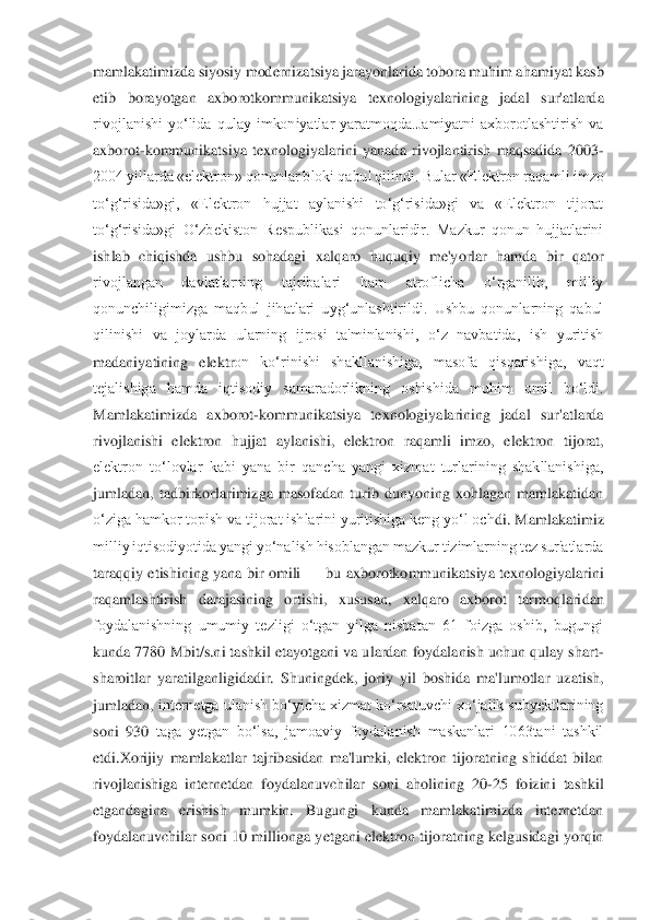 mamlakatimizda siyosiy modernizatsiya jarayonlarida tobora muhim ahamiyat kasb 
etib  borayotgan  axborotkommunikatsiya 	texnologiyalarining  jadal  sur'atlarda 	
rivojlanishi  yo‘lida  qulay  imkoniyatlar  yaratmoqda.Jamiyatni  axborotlashtirish  va 
axborot	-kommunikatsiya  texnologiyalarini  yanada  rivojlantirish  maqsadida  2003	-	
2004 yillarda «elektron» qonunlar bloki qabul qilindi. Bul	ar «Elektron raqamli imzo 	
to‘g‘risida»gi,  «Elektron  hujjat  aylanishi  to‘g‘risida»gi  va  «Elektron  tijorat 
to‘g‘risida»gi  O‘zbekiston  Respublikasi  qonunlaridir.  Mazkur  qonun  hujjatlarini 
ishlab  chiqishda  ushbu  sohadagi  xalqaro  huquqiy  me'yorlar  hamda  bir  qat	or 	
rivojlangan  davlatlarning  tajribalari  ham  atroflicha  o‘rganilib,  milliy 
qonunchiligimizga  maqbul  jihatlari  uyg‘unlashtirildi.  Ushbu  qonunlarning  qabul 
qilinishi  va  joylarda  ularning  ijrosi  ta'minlanishi,  o‘z  navbatida,  ish  yuritish 
madaniyatining  elektr	on  ko‘rinishi  shakllanishiga,  masofa  qisqarishiga,  vaqt 	
tejalishiga  hamda  iqtisodiy  samaradorlikning  oshishida  muhim  omil  bo‘ldi. 
Mamlakatimizda  axborot	-kommunikatsiya  texnologiyalarining  jadal  sur'atlarda 	
rivojlanishi  elektron  hujjat  aylanishi,  elektron  r	aqamli  imzo,  elektron  tijorat, 	
elektron  to‘lovlar  kabi  yana  bir  qancha  yangi  xizmat  turlarining  shakllanishiga, 
jumladan,  tadbirkorlarimizga  masofadan  turib  dunyoning  xohlagan  mamlakatidan 
o‘ziga hamkor topish va tijorat ishlarini yuritishiga keng yo‘l och	di. Mamlakatimiz 	
milliy iqtisodiyotida yangi yo‘nalish hisoblangan mazkur tizimlarning tez sur'atlarda 
taraqqiy  etishining  yana  bir  omili 	—	 bu  axborotkommunikatsiya  texnologiyalarini 	
raqamlashtirish  darajasining  ortishi,  xususan,  xalqaro  axborot  tarmoqlari	dan 	
foydalanishning  umumiy  tezligi  o‘tgan  yilga  nisbatan  61  foizga  oshib,  bugungi 
kunda 7780 Mbit/s.ni tashkil etayotgani va ulardan foydalanish uchun qulay shart	-	
sharoitlar  yaratilganligidadir.  Shuningdek,  joriy  yil  boshida  ma'lumotlar  uzatish, 
jumladan, 	internetga ulanish bo‘yicha xizmat ko‘rsatuvchi xo‘jalik subyektlarining 	
soni  930	 taga  yetgan  bo‘lsa,  jamoaviy  foydalanish  maskanlari  1063tani  tashkil 	
etdi.Xorijiy  mamlakatlar  tajribasidan  ma'lumki,  elektron  tijoratning  shiddat  bilan 
rivojlanishiga  interne	tdan  foydalanuvchilar  soni  aholining  20	-25  foizini  tashkil 	
etgandagina  erishish  mumkin.  Bugungi  kunda  mamlakatimizda  internetdan 
foydalanuvchilar  soni  10  millionga  yetgani  elektron  tijoratning  kelgusidagi  yorqin  