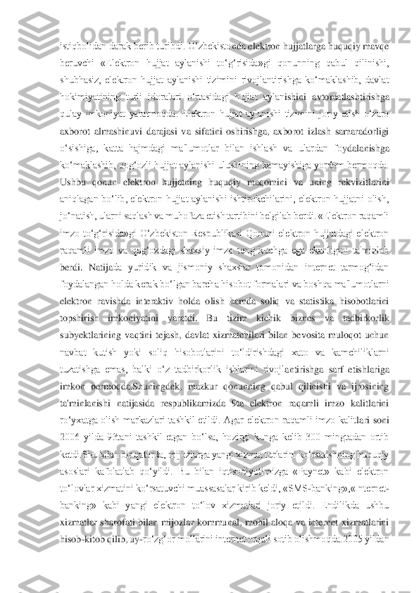 istiqbolidan darak berib turibdi. O‘zbekisto	nda elektron hujjatlarga huquqiy mavqe 	
beruvchi  «Elektron  hujjat  aylanishi  to‘g‘risida»gi  qonunning  qabul  qilinishi, 
shubhasiz,  elektron  hujjat  aylanishi  tizimini  rivojlantirishga  ko‘maklashib,  davlat 
hokimiyatining  turli  idoralari  o‘rtasidagi  hujjat  aylan	ishini  avtomatlashtirishga 	
qulay  imkoniyat  yaratmoqda.  Elektron  hujjat  aylanishi  tizimini  joriy  etish  o‘zaro 
axborot  almashinuvi  darajasi  va  sifatini  oshirishga,  axborot  izlash  samaradorligi 
o‘sishiga,  katta  hajmdagi  ma'lumotlar  bilan  ishlash  va  ulardan  fo	ydalanishga 	
ko‘maklashib, qog‘ozli hujjat aylanishi ulushining kamayishiga yordam bermoqda. 
Ushbu  qonun  elektron  hujjatning  huquqiy  maqomini  va  uning  rekvizitlarini 
aniqlagan  bo‘lib,  elektron  hujjat  aylanishi  ishtirokchilarini,  elektron  hujjatni  olish, 
jo‘	natish, ularni saqlash va muhofaza etish tartibini belgilab berdi. «Elektron raqamli 	
imzo  to‘g‘risida»gi  O‘zbekiston  Respublikasi  Qonuni  elektron  hujjatdagi  elektron 
raqamli  imzo  va  qog‘ozdagi  shaxsiy  imzo  teng  kuchga  ega  ekanligini  ta'minlab 
berdi.  Natija	da  yuridik  va  jismoniy  shaxslar  tomonidan  internet  tarmog‘idan 	
foydalangan holda kerak bo‘lgan barcha hisobot formalari va boshqa ma'lumotlarni 
elektron  ravishda  interaktiv  holda  olish  hamda  soliq  va  statistika  hisobotlarini 
topshirish  imkoniyatini  yaratdi	.  Bu  tizim  kichik  biznes  va  tadbirkorlik 	
subyektlarining  vaqtini  tejash,  davlat  xizmatchilari  bilan  bevosita  muloqot  uchun 
navbat  kutish  yoki  soliq  hisobotlarini  to‘ldirishdagi  xato  va  kamchiliklarni 
tuzatishga  emas,  balki  o‘z  tadbirkorlik  ishlarini  rivojl	antirishga  sarf  etishlariga 	
imkon  bermoqda.Shuningdek,  mazkur  qonunning  qabul  qilinishi  va  ijrosining 
ta'minlanishi  natijasida  respublikamizda  9ta  elektron  raqamli  imzo  kalitlarini 
ro‘yxatga  olish  markazlari  tashkil  etildi.  Agar  elektron  raqamli  imzo  kalit	lari  soni 	
2006  yilda  93tani  tashkil  etgan  bo‘lsa,  hozirgi  kunga  kelib  300  mingtadan  ortib 
ketdi.Shu bilan bir qatorda, mijozlarga yangi xizmat turlarini ko‘rsatishning huquqiy 
asoslari  kafolatlab  qo‘yildi.  Bu  bilan  iqtisodiyotimizga  «Paynet»  kabi  elektron 
to‘lovlar xizmatini ko‘rsatuvchi muassasalar kirib keldi, «SMS	-banking»,«Internet	-	
banking»  kabi  yangi  elektron  to‘lov  xizmatlari  joriy  etildi.  Endilikda  ushbu 
xizmatlar  sharofati  bilan  mijozlar  kommunal,  mobil  aloqa  va  internet  xizmatlarini 
hisob	-kitob qil	ib, uy	-ro‘zg‘or mollarini internet orqali sotib olishmoqda.2005 yildan  