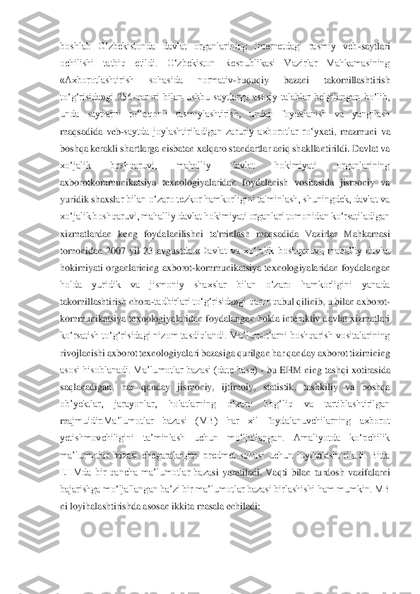 boshlab  O‘zbekistonda  davlat  organlarining  internetdagi  rasmiy  veb	-saytlari 	
ochilishi  tatbiq  etildi.  O‘zbekiston  Respublikasi  Vazirlar  Mahkamasining 
«Axborotlashtirish  sohasida  normativ	-huquqiy  bazani  takomillashtirish 	
to‘g‘risida»gi  256	-qarori  bilan  ushbu  saytlarga  asosiy  talablar  belgilangan  bo‘lib, 	
unda  saytlarni  to‘laqonli  rasmiylashtirish,  undan  foydalanish  va  yangilash 
maqsadida  veb	-saytda  joylashtiriladigan  zaruriy  axborotlar  ro‘y	xati,  mazmuni  va 	
boshqa kerakli shartlarga nisbatan xalqaro standartlar aniq shakllantirildi. Davlat va 
xo‘jalik  boshqaruvi,  mahalliy  davlat  hokimiyati  organlarining 
axborotkommunikatsiya  texnologiyalaridan  foydalanish  vositasida  jismoniy  va 
yuridik shaxsl	ar bilan o‘zaro tezkor hamkorligini ta'minlash, shuningdek, davlat va 	
xo‘jalik boshqaruvi, mahalliy davlat hokimiyati organlari tomonidan ko‘rsatiladigan 
xizmatlardan  keng  foydalanilishni  ta'minlash  maqsadida  Vazirlar  Mahkamasi 
tomonidan  2007  yil  23  avgust	da  «Davlat  va  xo‘jalik  boshqaruvi,  mahalliy  davlat 	
hokimiyati organlarining axborot	-kommunikatsiya texnologiyalaridan foydalangan 	
holda  yuridik  va  jismoniy  shaxslar  bilan  o‘zaro  hamkorligini  yanada 
takomillashtirish chora	-tadbirlari to‘g‘risida»gi qaror qa	bul qilinib, u bilan axborot	-	
kommunikatsiya texnologiyalaridan foydalangan holda interaktiv davlat xizmatlari 
ko‘rsatish to‘g‘risidagi nizom tasdiqlandi. Ma’lumotlarni boshqarish vositalarining 
rivojlanishi axborot texnologiyalari bazasiga qurilgan har qan	day axborot tizimining 	
asosi hisoblanadi. Ma’lumotlar bazasi (date base) 	- bu EHM ning tashqi xotirasida 	
saqlanadigan,  har  qanday  jismoniy,  ijtimoiy,  statistik,  tashkiliy  va  boshqa 
ob’yektlar,  jarayonlar,  holatlarning  o‘zaro  bog‘liq  va  tartiblashtirilgan 
m	ajmuidir.Ma’lumotlar  bazasi  (MB)  har  xil  foydalanuvchilarning  axborot 	
yetishmovchiligini  ta’minlash  uchun  mo‘ljallangan.  Amaliyotda  ko‘pchilik 
ma’lumotlar  bazasi  chegaralangan  predmet  sohasi  uchun  loyihalashtiriladi.  Bitta 
EHMda  bir  qancha  ma’lumotlar  baza	si  yaratiladi.  Vaqti  bilan  turdosh  vazifalarni 	
bajarishga mo‘ljallangan ba’zi bir ma’lumotlar bazasi birlashishi ham mumkin. MB 
ni loyihalashtirishda asosan ikkita masala echiladi: 	  