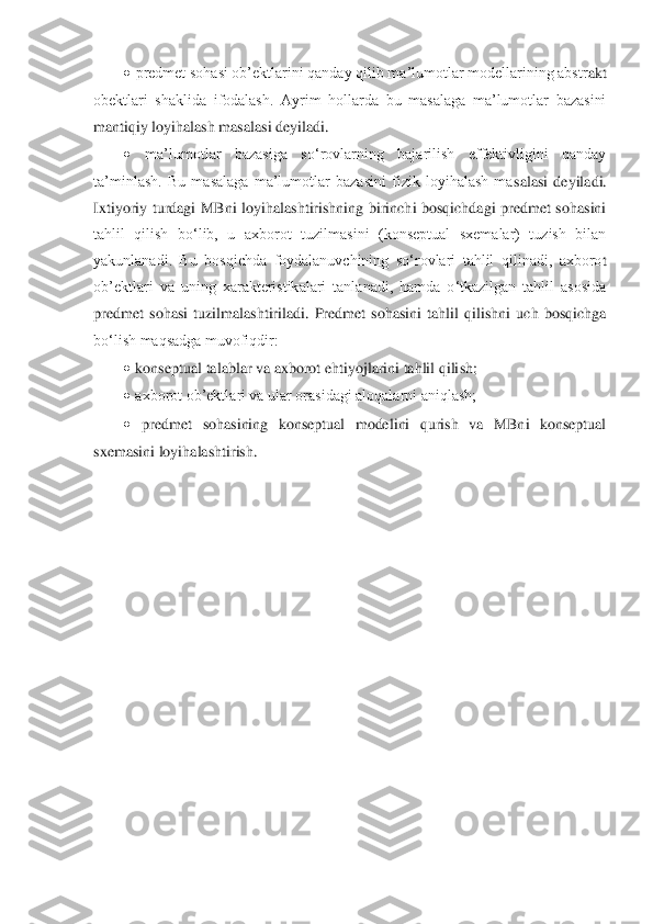 • predmet sohasi ob’ektlarini qanday qilib ma’lumotlar modellarining abstr	akt 	
obektlari  shaklida  ifodalash.  Ayrim  hollarda  bu  masalaga  ma’lumotlar  bazasini 
mantiqiy loyihalash masalasi deyiladi. 	 	
• 	ma’lumotlar  bazasiga  so‘rovlarning  bajarilish  effektivligini  qanday 	
ta’minlash.  Bu  masalaga  ma’lumotlar  bazasini  fizik  loyihalash  ma	salasi  deyiladi. 	
Ixtiyoriy  turdagi  MBni  loyihalashtirishning  birinchi  bosqichdagi  predmet  sohasini 
tahlil  qilish  bo‘lib,  u  axborot  tuzilmasini  (konseptual  sxemalar)  tuzish  bilan 
yakunlanadi.  Bu  bosqichda  foydalanuvchining  so‘rovlari  tahlil  qilinadi,  axboro	t 	
ob’ektlari  va  uning  xarakteristikalari  tanlanadi,  hamda  o‘tkazilgan  tahlil  asosida 
predmet  sohasi  tuzilmalashtiriladi.  Predmet  sohasini  tahlil  qilishni  uch  bosqichga 
bo‘lish maqsadga muvofiqdir: 	 	
• konseptual talablar va axborot ehtiyojlarini tahlil qili	sh; 	 	
• axborot ob’ektlari va ular orasidagi aloqalarni aniqlash; 	 	
• predmet  sohasining  konseptual  modelini  qurish  va  MBni  konseptual 	
sxemasini loyihalashtirish.	  	
 
 
 
 
 
 
 
 
 
 
 
 
 
 	
  