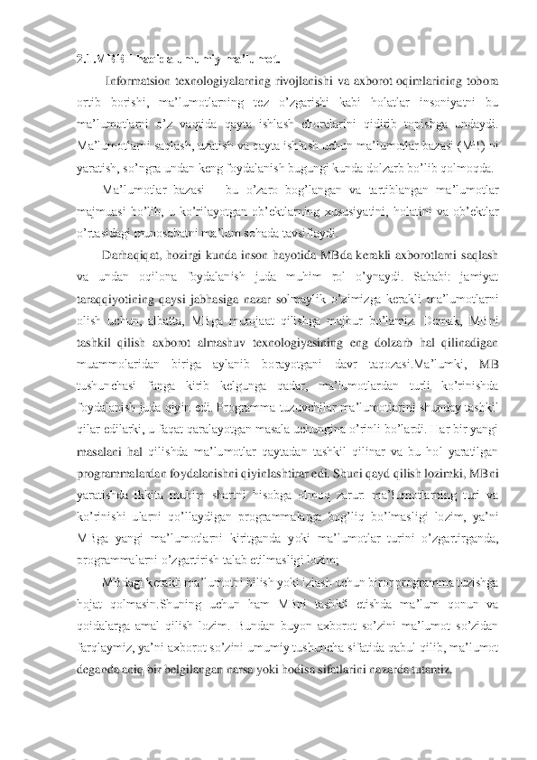 2.1.MBBT haqida umumiy ma’lumot.	 	
 Informatsion 	texnologiyalarning  rivojlanishi  va  axborot  oqimlarining  tobora 	
ortib  borishi,  ma’lumotlarning  tez  o’zgarishi  kabi  holatlar  insoniyatni  bu 
ma’lumotlarni  o’z  vaqtida  qayta  ishlash  choralarini  qidirib  topishga  undaydi. 
Ma’lumotlarni saqlash, uzatish va qayta 	ishlash uchun ma’lumotlar bazasi (MB) ni 	
yaratish, so’ngra undan keng foydalanish bugungi kunda dolzarb bo’lib qolmoqda. 	 	
Ma’lumotlar  bazasi 	– bu  o’zaro  bog’langan  va  tartiblangan  ma’lumotlar 	
majmuasi  bo’lib,  u  ko’rilayotgan  ob’ektlarning  xususiyatini,  hol	atini  va  ob’ektlar 	
o’rtasidagi munosabatni ma’lum sohada tavsiflaydi. 	 	
Darhaqiqat,  hozirgi  kunda  inson  hayotida  MBda  kerakli  axborotlarni  saqlash 	
va  undan  oqilona  foydalanish  juda  muhim  rol  o’ynaydi.  Sababi:  jamiyat 
taraqqiyotining  qaysi  jabhasiga  nazar  so	lmaylik  o’zimizga  kerakli  ma’lumotlarni 	
olish  uchun,  albatta,  MBga  murojaat  qilishga  majbur  bo’lamiz.  Demak,  MBni 
tashkil  qilish  axborot  almashuv  texnologiyasining  eng  dolzarb  hal  qilinadigan 
muammolaridan  biriga  aylanib  borayotgani  davr  taqozasi.Ma’lumki,	 	MB 	
tushunchasi  fanga  kirib  kelgunga  qadar,  ma’lumotlardan  turli  ko’rinishda 
foydalanish juda qiyin edi. Programma tuzuvchilar ma’lumotlarini shunday tashkil 
qilar edilarki, u faqat qaralayotgan masala uchungina o’rinli bo’lardi. Har bir yangi 
masalani  hal	 qilishda  ma’lumotlar  qaytadan  tashkil  qilinar  va  bu  hol  yaratilgan 	
programmalardan foydalanishni qiyinlashtirar edi. Shuni qayd qilish lozimki, MBni 
yaratishda  ikkita  muhim  shartni  hisobga  olmoq  zarur:  ma’lumotlarning  turi  va 
ko’rinishi  ularni  qo’llaydiga	n  programmalarga  bog’liq  bo’lmasligi  lozim,  ya’ni 	
MBga  yangi  ma’lumotlarni  kiritganda  yoki  ma’lumotlar  turini  o’zgartirganda, 
programmalarni o’zgartirish talab etilmasligi lozim; 	 	
MBdagi kerakli ma’lumotni bilish yoki izlash uchun biror programma tuzishga 	
hojat  qolmasin.Shuning  uchun  ham  MBni  tashkil  etishda  ma’lum  qonun  va 
qoidalarga  amal  qilish  lozim.  Bundan  buyon  axborot  so’zini  ma’lumot  so’zidan 
farqlaymiz, ya’ni axborot so’zini umumiy tushuncha sifatida qabul qilib, ma’lumot 
deganda aniq bir belgilanga	n narsa yoki hodisa sifatlarini nazarda tutamiz. 	  