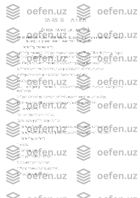                   DARS ISHL ANMA
                 ( 2 SOATGA MO’LJALLANGAN )
DARS MAVZUSI :YUSUF  XOS  XOJIB. ‘Qutadg’u   bilig’. Tarixiy davr.Muallif haqida.
‘Qutadg’u bilig’ asari. Asar tili.Asar matni bilan ishlash.
      Darsning maqsadlari: 
Ta’limiy maqsadi : O‘tilgan mavzuni takrorlash, Yusuf Xos Xojibning   hayoti
va ijodini o’rganish,Qutadg’u bilig  asari tahlili,timsollar tasnifi.
II. Rivojlantiruvchi maqsadi: Talabalarning ijodiy va mustaqil fikrlash  
ko‘nikmalarini rivojlantirish, nutqiy tafakkurini oshirish, mumtoz  
she’riyatimiz namoyondalaridan faxrlanish tuyg‘usini  
shakllantirish; 
III.   Tarbiyaviy   maqsadi:   Talabalarning   qalbida   mumtoz   adabiyotimiz
vakillariga  
bo‘lgan qiziqish va hurmatni oshirish, vatanni sevish va uni qadriga  
yetish va komil inson ruhida tarbiyalash, kasbga yo‘naltirish.  
     Dars shiori:
Oz -oz o'rganib dono bo'lur,
Qatra-qatra yig ilib daryo bo lur.ʻ ʻ
    Dars turi:  bahs – munozara, musobaqa, savol- javob, suhbat,sharh 
    Dars jihozi:  darslik, badiiy asarlar, taqdimot, ko'rgazmali metodlar.
    Darsning borishi:
1-soatda:
1.Tashkliy qism.
2.O'tilgan mavzuni so'rash.
3.O'quvchilarni baholash.
4.Yangi mavzu haqida gapirish.
5.Yusuf Xos Xojibning.  
