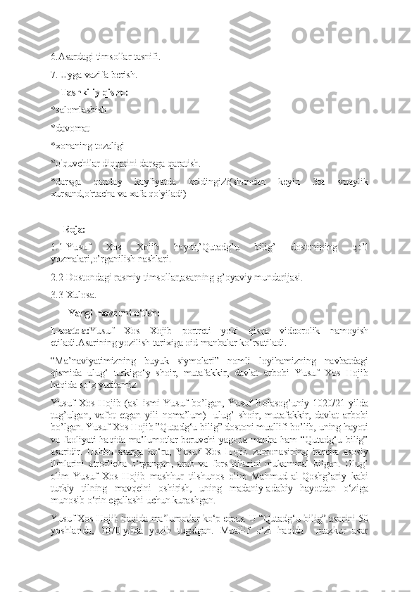 6.Asardagi timsollar tasnifi.
7. Uyga vazifa berish.
    Tashkiliy qism :
*salomlashish
*davomat
*xonaning tozaligi
*o'quvchilar diqqatini darsga qaratish.
*darsga   qanday   kayfiyatda   keldingiz?(shundan   keyin   3ta   smaylik
xursand,o'rtacha va xafa qo'yiladi)
     Reja:
1.1-Yusuf   Xos   Xojib   hayot,’Qutadg’u   bilig’   dostonining   qo’l
yozmalari,o’rganilish nashlari.
2.2-Dostondagi rasmiy timsollar,asarning g’oyaviy mundarijasi.
3.3-Xulosa.
        Yangi mavzuni o'tish:
1-soatda: Yusuf   Xos   Xojib   portreti   yoki   qisqa   videorolik   namoyish
etiladi.Asarining yozilish tarixiga oid manbalar ko’rsatiladi.
“Ma’naviyatimizning   buyuk   siymolari”   nomli   loyihamizning   navbatdagi
qismida   ulug‘   turkigo‘y   shoir,   mutafakkir,   davlat   arbobi   Yusuf   Xos   Hojib
haqida so‘z yuritamiz.
Yusuf   Xos   Hojib   (asl   ismi   Yusuf   bo’lgan,   Yusuf   Bolasog’uniy   1020/21-yilda
tug’ulgan,   vafot   etgan   yili   noma’lum)   -ulug’   shoir,   mutafakkir,   davlat   arbobi
bo’lgan. Yusuf Xos Hojib ”Qutadg‘u bilig” dostoni muallifi bo’lib, uning hayoti
va faoliyati haqida ma’lumotlar beruvchi yagona manba ham “Qutadg‘u bilig”
asaridir.   Ushbu   asarga   ko‘ra,   Yusuf   Xos   Hojib   zamonasining   barcha   asosiy
ilmlarini   atroflicha   o‘rgangan,   arab   va   fors   tillarini   mukammal   bilgan.   Ulug’
olim   Yusuf   Xos   Hojib   mashhur   tilshunos   olim   Mahmud   al-Qoshg’ariy   kabi
turkiy   tilning   mavqeini   oshirish,   uning   madaniy-adabiy   hayotdan   o‘ziga
munosib o‘rin egallashi uchun kurashgan.
Yusuf Xos Hojib haqida ma’lumotlar ko‘p emas. U “Qutadg‘u bilig” asarini 50
yoshlarida,   1070-yilda   yozib   tugatgan.   Muallif   o‘zi   haqida     mazkur   asar 