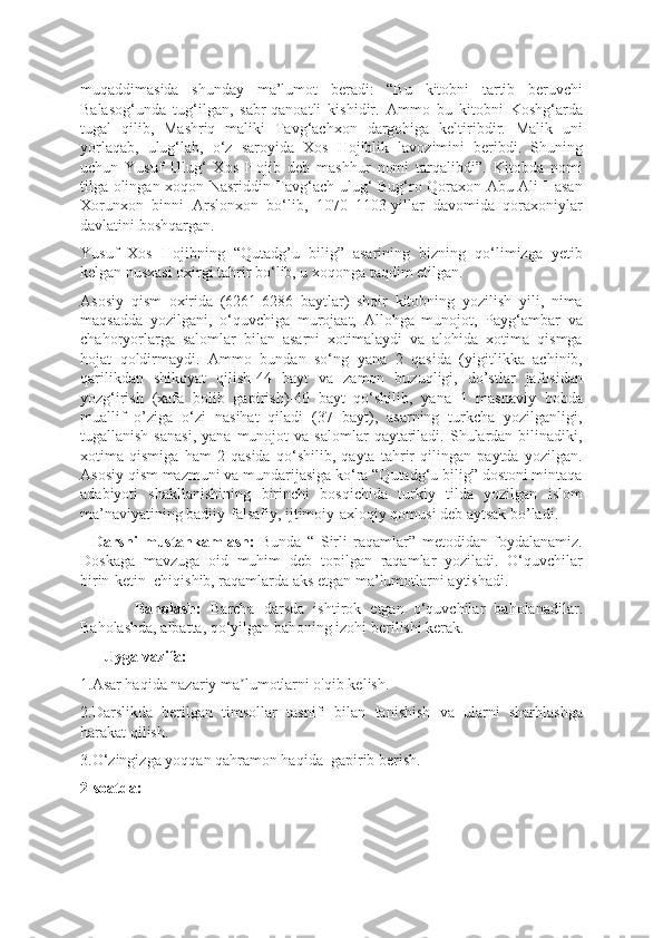 muqaddimasida   shunday   ma’lumot   beradi:   “Bu   kitobni   tartib   beruvchi
Balasog‘unda   tug‘ilgan,   sabr-qanoatli   kishidir.   Ammo   bu   kitobni   Koshg‘arda
tugal   qilib,   Mashriq   maliki   Tavg‘achxon   dargohiga   keltiribdir.   Malik   uni
yorlaqab,   ulug‘lab,   o‘z   saroyida   Xos   Hojiblik   lavozimini   beribdi.   Shuning
uchun   Yusuf   Ulug‘   Xos   Hojib   deb   mashhur   nomi   tarqalibdi”.   Kitobda   nomi
tilga olingan xoqon Nasriddin Tavg‘ach ulug‘ Bug‘ro Qoraxon Abu Ali Hasan
Xorunxon   binni   Arslonxon   bo‘lib,   1070–1103-yillar   davomida   qoraxoniylar
davlatini boshqargan.
Yusuf   Xos   Hojibning   “Qutadg’u   bilig”   asarining   bizning   qo‘limizga   yetib
kelgan nusxasi oxirgi tahrir bo‘lib, u xoqonga taqdim etilgan.
Asosiy   qism   oxirida   (6261-6286   baytlar)   shoir   kitobning   yozilish   yili,   nima
maqsadda   yozilgani,   o‘quvchiga   murojaat,   Allohga   munojot,   Payg‘ambar   va
chahoryorlarga   salomlar   bilan   asarni   xotimalaydi   va   alohida   xotima   qismga
hojat   qoldirmaydi.   Ammo   bundan   so‘ng   yana   2   qasida   (yigitlikka   achinib,
qarilikdan   shikoyat   qilish-44   bayt   va   zamon   buzuqligi,   do’stlar   jafosidan
yozg‘irish   (xafa   bolib   gapirish)-40   bayt   qo‘shilib,   yana   1   masnaviy   bobda
muallif   o’ziga   o‘zi   nasihat   qiladi   (37   bayt),   asarning   turkcha   yozilganligi,
tugallanish  sanasi,   yana  munojot   va  salomlar   qaytariladi.  Shulardan  bilinadiki,
xotima   qismiga   ham   2   qasida   qo‘shilib,   qayta   tahrir   qilingan   paytda   yozilgan.
Asosiy qism mazmuni va mundarijasiga ko‘ra “Qutadg‘u bilig” dostoni mintaqa
adabiyoti   shakllanishining   birinchi   bosqichida   turkiy   tilda   yozilgan   islom
ma’naviyatining badiiy-falsafiy, ijtimoiy-axloqiy qomusi deb aytsak bo’ladi.
    Darsni   mustahkamlash:   Bunda   “   Sirli   raqamlar”   metodidan   foydalanamiz.
Doskaga   mavzuga   oid   muhim   deb   topilgan   raqamlar   yoziladi.   O‘quvchilar
birin-ketin  chiqishib, raqamlarda aks etgan ma’lumotlarni aytishadi.
            Baholash:   Barcha   darsda   ishtirok   etgan   o‘quvchilar   baholanadilar.
Baholashda, albatta, qo‘yilgan bahoning izohi berilishi kerak.
      Uyga vazifa:
1.Asar haqida nazariy ma lumotlarni o'qib kelish.ʼ
2.Darslikda   berilgan   timsollar   tasnifi   bilan   tanishish   va   ularni   sharhlashga
harakat qilish.
3.O‘ zingiz ga yoqqan qahramon haqida  gapirib berish.
2-soatda: 