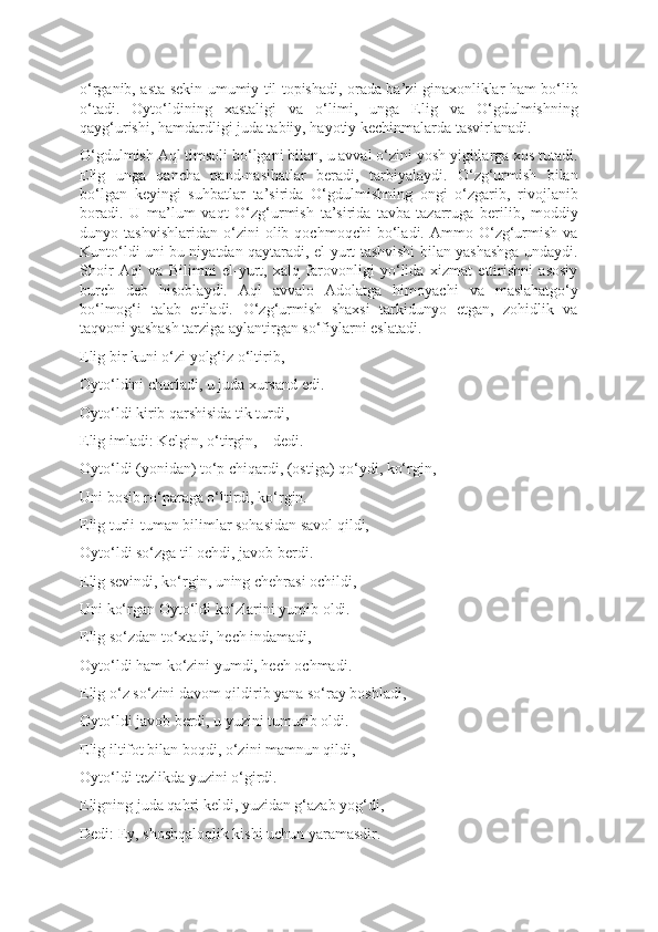 o‘rganib, asta-sekin umumiy til topishadi, orada ba’zi ginaxonliklar ham bo‘lib
o‘tadi.   Oyto‘ldining   xastaligi   va   o‘limi,   unga   Elig   va   O‘gdulmishning
qayg‘urishi, hamdardligi juda tabiiy, hayotiy kechinmalarda tasvirlanadi.
O‘gdulmish Aql timsoli bo‘lgani bilan, u avval o‘zini yosh yigitlarga xos tutadi.
Elig   unga   qancha   pand-nasihatlar   beradi,   tarbiyalaydi.   O‘zg‘urmish   bilan
bo‘lgan   keyingi   suhbatlar   ta’sirida   O‘gdulmishning   ongi   o‘zgarib,   rivojlanib
boradi.   U   ma’lum   vaqt   O‘zg‘urmish   ta’sirida   tavba-tazarruga   berilib,   moddiy
dunyo   tashvishlaridan   o‘zini   olib   qochmoqchi   bo‘ladi.   Ammo   O‘zg‘urmish   va
Kunto‘ldi uni bu niyatdan qaytaradi, el-yurt tashvishi bilan yashashga undaydi.
Shoir   Aql   va   Bilimni   el-yurt,   xalq   farovonligi   yo‘lida   xizmat   ettirishni   asosiy
burch   deb   hisoblaydi.   Aql   avvalo   Adolatga   himoyachi   va   maslahatgo‘y
bo‘lmog‘i   talab   etiladi.   O‘zg‘urmish   shaxsi   tarkidunyo   etgan,   zohidlik   va
taqvoni yashash tarziga aylantirgan so‘fiylarni eslatadi.   
Elig bir kuni o‘zi yolg‘iz o‘ltirib, 
Oyto‘ldini chorladi, u juda xursand edi. 
Oyto‘ldi kirib qarshisida tik turdi, 
Elig imladi: Kelgin, o‘tirgin, – dedi. 
Oyto‘ldi (yonidan) to‘p chiqardi, (ostiga) qo‘ydi, ko‘rgin, 
Uni bosib ro‘paraga o‘ltirdi, ko‘rgin. 
Elig turli-tuman bilimlar sohasidan savol qildi, 
Oyto‘ldi so‘zga til ochdi, javob berdi. 
Elig sevindi, ko‘rgin, uning chehrasi ochildi, 
Uni ko‘rgan Oyto‘ldi ko‘zlarini yumib oldi. 
Elig so‘zdan to‘xtadi, hech indamadi, 
Oyto‘ldi ham ko‘zini yumdi, hech ochmadi. 
Elig o‘z so‘zini davom qildirib yana so‘ray boshladi, 
Oyto‘ldi javob berdi, u yuzini tumurib oldi. 
Elig iltifot bilan boqdi, o‘zini mamnun qildi, 
Oyto‘ldi tezlikda yuzini o‘girdi. 
Eligning juda qahri keldi, yuzidan g‘azab yog‘di, 
Dedi: Ey, shoshqaloqlik kishi uchun yaramasdir.  