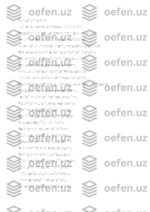 Kuntug‘dining so‘zi 
Hali sendan xizmat ko‘rmasdan iltifot qildim, 
Senga (iltifot bilan) joy bersam, meni oyoq osti qilding. 
Sen to‘p qo‘yib darhol o‘ltirishga hozirlanding, 
Bu sen uchun o‘ltiradigan joymi, menga (shuni) aytib ber? 
Men senga so‘zladim va sening so‘zlaringni tingladim, 
Sen ko‘zingni yumgach, o‘zim hayratda qoldim. 
Seni kechirdim va yana senga so‘zladim, 
Nima uchun sen yuz o‘girding? Menga aytib ber. 
Donodan ushbu so‘zlarni eshitmagan edingmiki, 
Agar bekka yaqin bo‘lsang, o‘zingga juda ehtiyot bo‘l, (degan). 
Otang yoki onang senga aytmagan edimi, 
Ey o‘g‘lim, o‘zingni begingga teng qilma,
Yeturmadi-mu, ko‘r, senga xayl bashing: 
Basinma begingni, ko‘dazgil bashing... 
Ayto‘ldi eligka davlat sifatini ko‘rgitur 
Kula aydi Ayto‘ldi: Uqti o‘zum, 
Ayitting muni sen, eshitgil so‘zum, 
Uqub qoytum emdi bu ishlarni men, 
Kerak erdi sen ma muni uqsa sen. 
Munu men ma emdi senga keldugum,  
Mening qilqim erdi bu ko‘rguttugum. 
O‘run berding ashnu, men o‘ldurmadim,  
O‘run yo‘q menga, sen muni uq tedim. 
To‘biq yerda urdum bu so‘z berkitu, 
O‘zum yangzag‘ini senga ko‘rgitu. 
Ne-teg kim o‘runsuz to‘biq yuvlinur,  