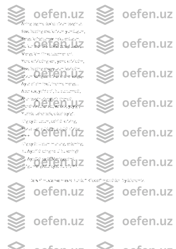 Aning-teg ma davlat o‘zum tezginur. 
Seva baqting ersa ko‘zum yumdugum, 
Senga ko‘rgiturmen neku erdugum. 
Bu kun men ma davlat qarag‘u sani, 
Menga kim ilinsa tutarmen ani. 
Yana so‘zlading sen, yema so‘zladim, 
Seva baqting ersa, yuzum kezladim. 
O‘zum ko‘rgitur o‘z qilinchin senga, 
Ayur qilqim irsal, inanma menga... 
Aqar suv, yo‘riq til, bu qut turmadi,  
Ajun tezginurlar yurib tinmadi. 
Inanchsiz turur qut, vafasiz, yayig‘, 
Yurirda uchar tark, adaqi tayig‘. 
Elig aydi: uqtum, achildi so‘zing,  
Yazuq uzri quldung, qutuldi o‘zing.  
* * * 
Elig aydi: Uqtum munung, erdaming, 
Bu Ayto‘ldi ating ne-ul bu sening? 
Bu Ayto‘ldi aydi: Mening atimi, 
Bo‘gu mengzatur ayqa bu qilqimi. 
 
         Darsni mustahkamlash:  Bunda “ Klaster” metodidan foydalanamiz. 