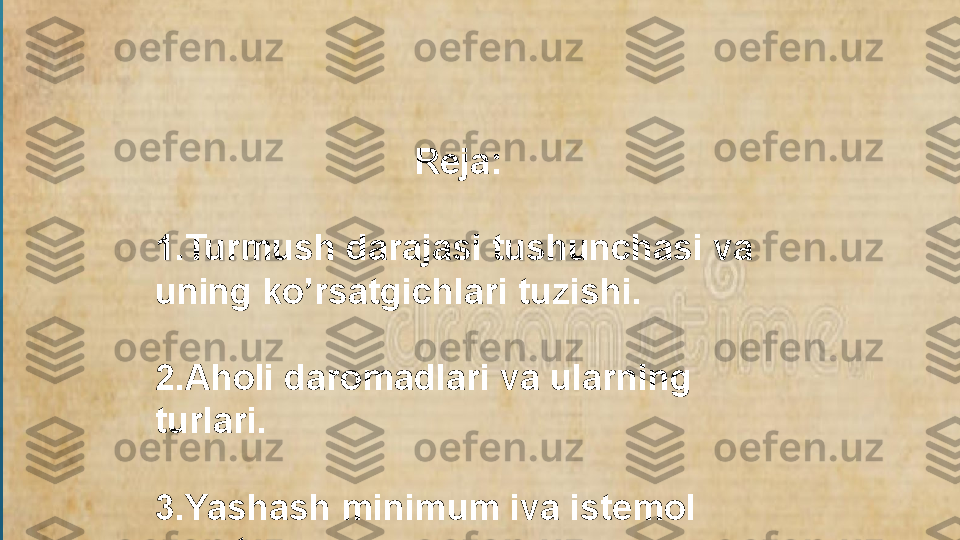                            Reja:
1.Turmush darajasi tushunchasi va 
uning ko’rsatgichlari tuzishi.
2.Aholi daromadlari va ularning 
turlari.
3.Yashash minimum iva istemol 
savati.  