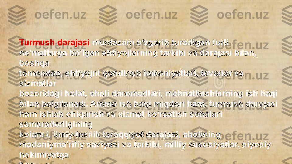 Turmush darajasi  muntazam o‘zgarib turadigan turli 
ne’matlarga bo‘lgan ehtiyojlarning tarkibi va darajasi bilan, 
boshqa
tomondan, ehtiyojni qondirish imkoniyatlari, tovarlar va 
xizmatlar
bozoridagi holat, aholi daromadlari, mehnatkashlarning ish haqi
bilan belgilanadi. Ammo ish haqi miqdori ham, turmush darajasi 
ham ishiab chiqarish va xizmat ko‘rsatish sohalari 
samaradorligining 
koiam i, ilmiy-texnik taraqqiyot darajasi, aholining 
madaniyma’rifiy saviyasi va tarkibi, milliy xususiyatlar, siyosiy 
hokimiyatga 
bogMiq.  