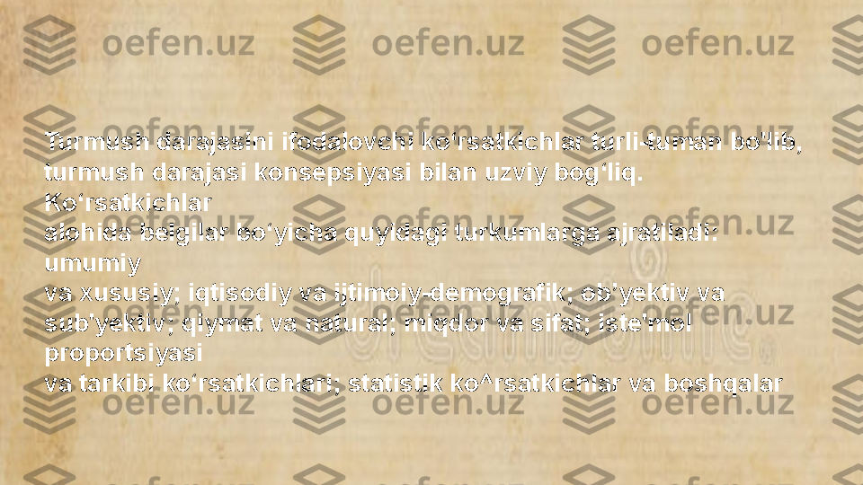 Turmush darajasini ifodalovchi ko‘rsatkichlar turli-tuman bo'Iib, 
turmush darajasi konsepsiyasi bilan uzviy bog‘liq. 
Ko‘rsatkichlar 
alohida belgilar bo‘yicha quyidagi turkumlarga ajratiladi: 
umumiy 
va xususiy; iqtisodiy va ijtimoiy-demografik; ob’yektiv va 
sub'yektiv; qiymat va natural; miqdor va sifat; iste'mol 
proportsiyasi 
va tarkibi ko‘rsatkichlari; statistik ko^rsatkichlar va boshqalar  