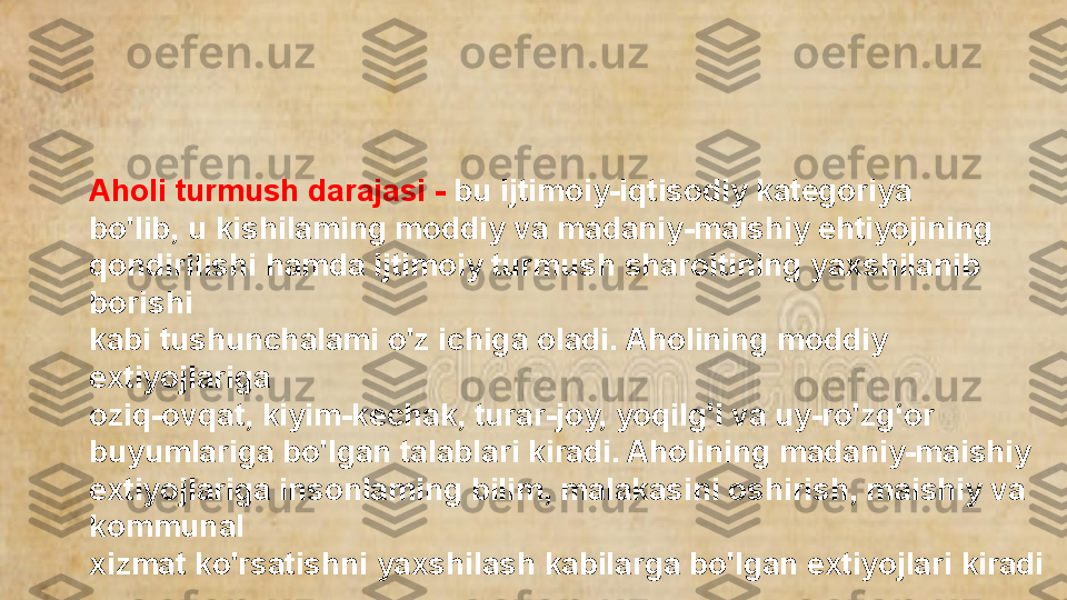 Aholi turmush darajasi -  bu ijtimoiy-iqtisodiy kategoriya 
bo'lib, u kishilaming moddiy va madaniy-maishiy ehtiyojining 
qondirilishi hamda ijtimoiy turmush sharoitining yaxshilanib 
borishi 
kabi tushunchalami o'z ichiga oladi. Aholining moddiy 
extiyojlariga 
oziq-ovqat, kiyim-kechak, turar-joy, yoqilg'i va uy-ro'zg‘or 
buyumIariga bo'lgan talablari kiradi. Aholining madaniy-maishiy 
extiyojlariga insonlaming bilim, malakasini oshirish, maishiy va 
kommunal 
xizmat ko'rsatishni yaxshilash kabilarga bo'lgan extiyojlari kiradi  