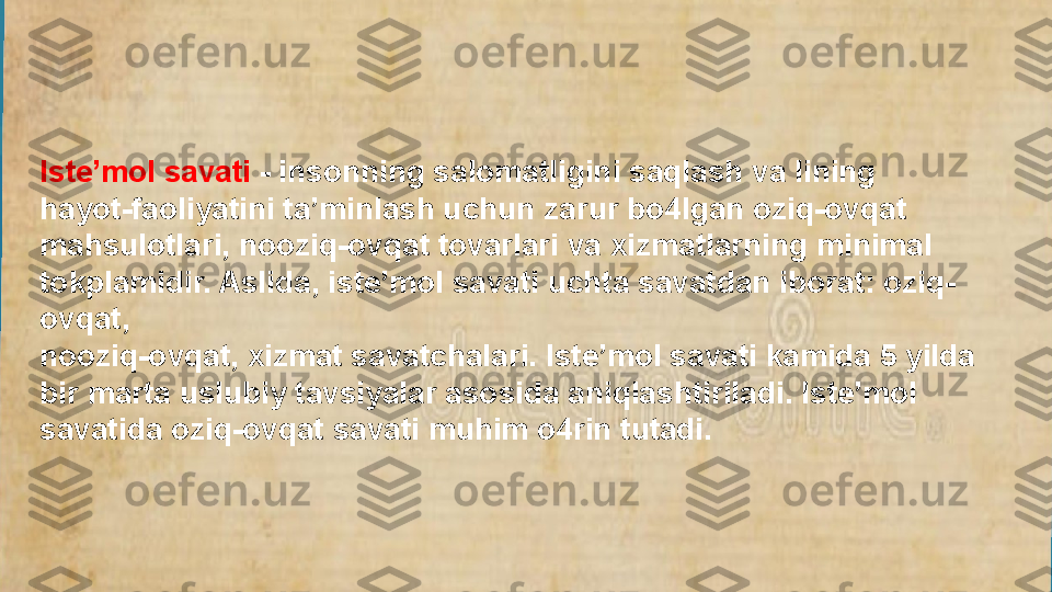 Iste’mol savati  - insonning salomatligini saqlash va lining 
hayot-faoliyatini ta’minlash uchun zarur bo4lgan oziq-ovqat 
mahsulotlari, nooziq-ovqat tovarlari va xizmatlarning minimal 
tokplamidir. Aslida, iste’mol savati uchta savatdan iborat: oziq-
ovqat, 
nooziq-ovqat, xizmat savatchalari. Iste’mol savati kamida 5 yilda 
bir marta uslubiy tavsiyalar asosida aniqlashtiriladi. lste’mol 
savatida oziq-ovqat savati muhim o4rin tutadi.  