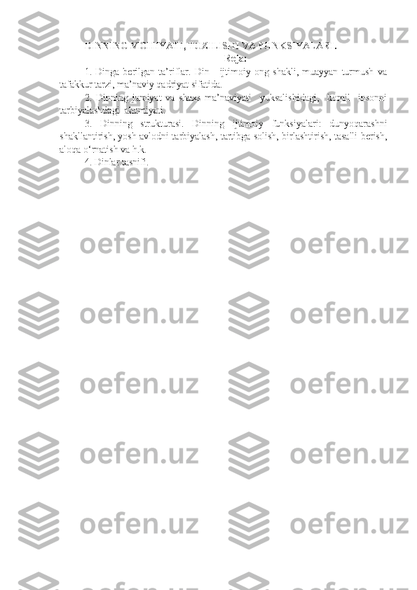 DINNING MOHIYATI, TUZILISHI VA FUNKSIYALARI .
Reja:
1.   Dinga   berilgan   ta’riflar.   Din   -   ijtimoiy   ong   shakli,   muayyan   turmush   va
tafakkur tarzi, ma’naviy qadriyat sifatida.
2.   Dinning   jamiyat   va   shaxs   ma’naviyati     yuksalishidagi,     komil     insonni
tarbiyalashdagi  ahamiyati.
3.   Dinning   strukturasi.   Dinning   ijtimoiy   funksiyalari:   dunyoqarashni
shakllantirish, yosh avlodni tarbiyalash, tartibga solish, birlashtirish, tasalli berish,
aloqa o‘rnatish va h.k.
4.  Dinlar tasnifi. 