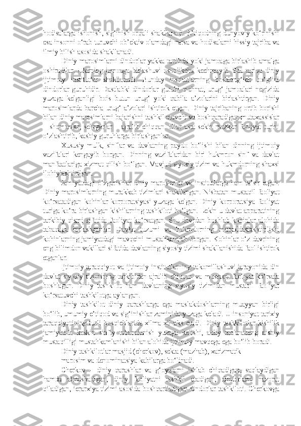 hodisalarga ishonish, sig‘inish orqali shakllanadi. E’tiqodning dunyoviy ko‘rinishi
esa insonni o‘rab turuvchi ob’ektiv olamdagi narsa va hodisalarni hissiy tajriba va
ilmiy bilish asosida shakllanadi.
Diniy marosimlarni dindorlar yakka tartibda yoki jamoaga birlashib amalga
oshiradilar.   Ularning   jamoaga   birlashuvi   osonlikcha   kechmaydi.   Shu   tariqa   diniy
ijtimoiy   institutlar   shakllanadi.   Bunday   institutlarning   boshlang‘ich   bo‘g‘ini
dindorlar   guruhidir.   Dastlabki   dindorlar   guruhi   mehnat,   urug‘   jamoalari   negizida
yuzaga   kelganligi   bois   butun   urug‘   yoki   qabila   a’zolarini   birlashtirgan.   Diniy
marosimlarda   barcha   urug‘   a’zolari   ishtirok   etgan.   Diniy   tajribaning   ortib   borishi
bilan diniy marosimlarni bajarishni tashkil etuvchi va boshqaradigan mutaxassislar
–   shomonlar,   sehrgarlar   –   ajralib   chiqqan.   Ular   asta-sekin   mazkur   faoliyat   turini
o‘zlashtirib, kasbiy guruhlarga birlashganlar.
Xususiy   mulk,   sinflar   va   davlatning   paydo   bo‘lishi   bilan   dinning   ijtimoiy
vazifalari   kengayib   borgan.   Dinning   vazifalaridan   biri   hukmron   sinf   va   davlat
manfaatlariga xizmat qilish bo‘lgan. Mavjud siyosiy tizim va hukmdorning shaxsi
ilohiylashtirilgan.
Jamiyatdagi  o‘zgarishlar  diniy marosimlar va institutlarga ham ta’sir  etgan.
Diniy marosimlarning murakkab tizimlari shakllangan. Nisbatan mustaqil faoliyat
ko‘rsatadigan   kohinlar   korporatsiyasi   yuzaga   kelgan.   Diniy   korporatsiya   faoliyat
turiga ko‘ra birlashgan kishilarning tashkiloti bo‘lgan. Lekin u davlat apparatining
tarkibiy   qismi   sifatida   faoliyat   ko‘rsatgan.   Shu   davrdan   boshlab   kohinlar   alohida
tabaqaga   birlashganlar.   Davlat   tuzumi   va   hukmdorning   muqaddaslashtirilishi
kohinlarning jamiyatdagi mavqeini mustahkamlab borgan. Kohinlar o‘z davrining
eng bilimdon vakillari sifatida davlatning siyosiy tizimi shakllanishida faol ishtirok
etganlar.
Ijtimoiy taraqqiyot  va ijtimoiy institutlarning takomillashuvi  jarayonida din
davlat   siyosiy   tizimining   tarkibidan   ajralib   chiqqan   va   mustaqil   faoliyat   ko‘rsata
boshlagan.   Diniy   tashkilot   ham   davlatning   siyosiy   tizimidan   mustaqil   faoliyat
ko‘rsatuvchi tashkilotga aylangan.
Diniy   tashkilot   diniy   qarashlarga   ega   maslakdoshlarning   muayyan   birligi
bo‘lib, umumiy e’tiqod va sig‘inishlar zaminida yuzaga keladi. U insoniyat tarixiy
taraqqiyotining   turli   bosqichlarida   xilma-xil   aks   etadi.   Diniy   tashkilotlar   kishilik
jamiyatida   keskin   sinfiy   tabaqalanish   yuzaga   kelishi,   aqliy   mehnatning   nisbiy
mustaqilligi mustahkamlanishi bilan alohida ijtimoiy mavqega ega bo‘lib boradi.
Diniy tashkilotlar masjid (cherkov), sekta (mazhab), xarizmatik
marosim va denominatsiya kabilarga bo‘linadi.
Cherkov   –   diniy   qarashlar   va   g‘oyalarni   ishlab   chiqadigan,   saqlaydigan
hamda   almashadigan,   diniy   faoliyatni   tashkil   etadigan,   dindorlarni   nazorat
qiladigan, ierarxiya tizimi asosida boshqariladigan dindorlar tashkiloti. Cherkovga 