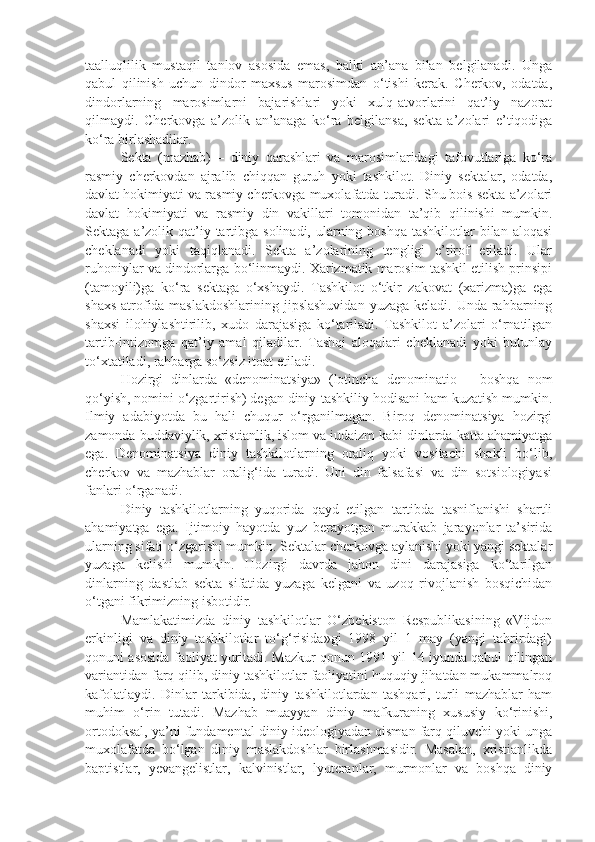 taalluqlilik   mustaqil   tanlov   asosida   emas,   balki   an’ana   bilan   belgilanadi.   Unga
qabul   qilinish   uchun   dindor   maxsus   marosimdan   o‘tishi   kerak.   Cherkov,   odatda,
dindorlarning   marosimlarni   bajarishlari   yoki   xulq-atvorlarini   qat’iy   nazorat
qilmaydi.   Cherkovga   a’zolik   an’anaga   ko‘ra   belgilansa,   sekta   a’zolari   e’tiqodiga
ko‘ra birlashadilar.
Sekta   (mazhab)   –   diniy   qarashlari   va   marosimlaridagi   tafovutlariga   ko‘ra
rasmiy   cherkovdan   ajralib   chiqqan   guruh   yoki   tashkilot.   Diniy   sektalar,   odatda,
davlat hokimiyati va rasmiy cherkovga muxolafatda turadi. Shu bois sekta a’zolari
davlat   hokimiyati   va   rasmiy   din   vakillari   tomonidan   ta’qib   qilinishi   mumkin.
Sektaga a’zolik qat’iy tartibga solinadi, ularning boshqa  tashkilotlar  bilan aloqasi
cheklanadi   yoki   taqiqlanadi.   Sekta   a’zolarining   tengligi   e’tirof   etiladi.   Ular
ruhoniylar va dindorlarga bo‘linmaydi. Xarizmatik marosim tashkil etilish prinsipi
(tamoyili)ga   ko‘ra   sektaga   o‘xshaydi.   Tashkilot   o‘tkir   zakovat   (xarizma)ga   ega
shaxs atrofida maslakdoshlarining jipslashuvidan  yuzaga keladi. Unda rahbarning
shaxsi   ilohiylashtirilib,   xudo   darajasiga   ko‘tariladi.   Tashkilot   a’zolari   o‘rnatilgan
tartib-intizomga   qat’iy   amal   qiladilar.   Tashqi   aloqalari   cheklanadi   yoki   butunlay
to‘xtatiladi, rahbarga so‘zsiz itoat etiladi. 
Hozirgi   dinlarda   «denominatsiya»   (lotincha   denominatio   –   boshqa   nom
qo‘yish, nomini o‘zgartirish) degan diniy-tashkiliy hodisani ham kuzatish mumkin.
Ilmiy   adabiyotda   bu   hali   chuqur   o‘rganilmagan.   Biroq   denominatsiya   hozirgi
zamonda buddaviylik, xristianlik, islom va iudaizm kabi dinlarda katta ahamiyatga
ega.   Denominatsiya   diniy   tashkilotlarning   oraliq   yoki   vositachi   shakli   bo‘lib,
cherkov   va   mazhablar   oralig‘ida   turadi.   Uni   din   falsafasi   va   din   sotsiologiyasi
fanlari o‘rganadi.
Diniy   tashkilotlarning   yuqorida   qayd   etilgan   tartibda   tasniflanishi   shartli
ahamiyatga   ega.   Ijtimoiy   hayotda   yuz   berayotgan   murakkab   jarayonlar   ta’sirida
ularning sifati o‘zgarishi mumkin. Sektalar cherkovga aylanishi yoki yangi sektalar
yuzaga   kelishi   mumkin.   Hozirgi   davrda   jahon   dini   darajasiga   ko‘tarilgan
dinlarning   dastlab   sekta   sifatida   yuzaga   kelgani   va   uzoq   rivojlanish   bosqichidan
o‘tgani fikrimizning isbotidir.
Mamlakatimizda   diniy   tashkilotlar   O‘zbekiston   Respublikasining   «Vijdon
erkinligi   va   diniy   tashkilotlar   to‘g‘risida»gi   1998   yil   1   may   (yangi   tahrirdagi)
qonuni asosida faoliyat yuritadi. Mazkur qonun 1991 yil 14 iyunda qabul qilingan
variantidan farq qilib, diniy tashkilotlar faoliyatini huquqiy jihatdan mukammalroq
kafolatlaydi.   Dinlar   tarkibida,   diniy   tashkilotlardan   tashqari,   turli   mazhablar   ham
muhim   o‘rin   tutadi.   Mazhab   muayyan   diniy   mafkuraning   xususiy   ko‘rinishi,
ortodoksal, ya’ni fundamental diniy ideologiyadan qisman farq qiluvchi yoki unga
muxolafatda   bo‘lgan   diniy   maslakdoshlar   birlashmasidir.   Masalan,   xristianlikda
baptistlar,   yevangelistlar,   kalvinistlar,   lyuteranlar,   murmonlar   va   boshqa   diniy 