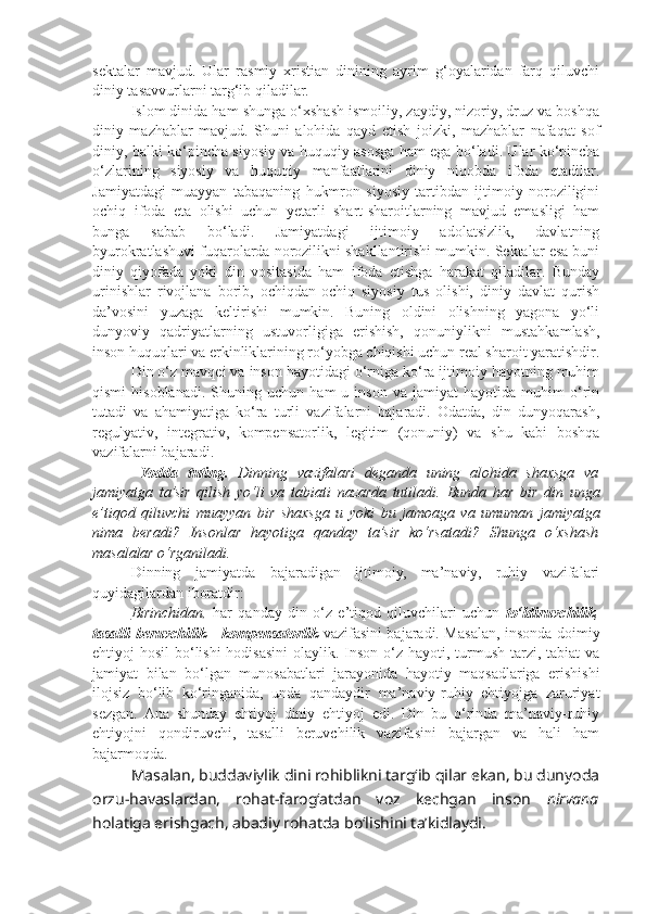 sektalar   mavjud.   Ular   rasmiy   xristian   dinining   ayrim   g‘oyalaridan   farq   qiluvchi
diniy tasavvurlarni targ‘ib qiladilar.
Islom dinida ham shunga o‘xshash ismoiliy, zaydiy, nizoriy, druz va boshqa
diniy   mazhablar   mavjud.   Shuni   alohida   qayd   etish   joizki,   mazhablar   nafaqat   sof
diniy, balki ko‘pincha siyosiy va huquqiy asosga ham ega bo‘ladi. Ular ko‘pincha
o‘zlarining   siyosiy   va   huquqiy   manfaatlarini   diniy   niqobda   ifoda   etadilar.
Jamiyatdagi   muayyan   tabaqaning   hukmron   siyosiy   tartibdan   ijtimoiy   noroziligini
ochiq   ifoda   eta   olishi   uchun   yetarli   shart-sharoitlarning   mavjud   emasligi   ham
bunga   sabab   bo‘ladi.   Jamiyatdagi   ijtimoiy   adolatsizlik,   davlatning
byurokratlashuvi fuqarolarda norozilikni shakllantirishi mumkin. Sektalar esa buni
diniy   qiyofada   yoki   din   vositasida   ham   ifoda   etishga   harakat   qiladilar.   Bunday
urinishlar   rivojlana   borib,   ochiqdan-ochiq   siyosiy   tus   olishi,   diniy   davlat   qurish
da’vosini   yuzaga   keltirishi   mumkin.   Buning   oldini   olishning   yagona   yo‘li
dunyoviy   qadriyatlarning   ustuvorligiga   erishish,   qonuniylikni   mustahkamlash,
inson huquqlari va erkinliklarining ro‘yobga chiqishi uchun real sharoit yaratishdir.
Din o‘z mavqei va inson hayotidagi o‘rniga ko‘ra ijtimoiy hayotning muhim
qismi   hisoblanadi.   Shuning   uchun   ham   u   inson   va  jamiyat   hayotida  muhim   o‘rin
tutadi   va   ahamiyatiga   ko‘ra   turli   vazifalarni   bajaradi.   Odatda,   din   dunyoqarash,
regulyativ,   integrativ,   kompensatorlik,   legitim   (qonuniy)   va   shu   kabi   boshqa
vazifalarni bajaradi.
  Yodda   tuting.   Dinning   vazifalari   deganda   uning   alohida   shaxsga   va
jamiyatga   ta’sir   qilish   yo‘li   va   tabiati   nazarda   tutiladi.   Bunda   har   bir   din   unga
e’ tiq o d   qiluvchi   muayyan   bir   sha x sga   u   yoki   bu   jam o aga   va   umuman   jamiyatga
nima   b e radi ?   Insonlar   hayotiga   qanday   ta’sir   ko‘rsatadi?   Shunga   o‘xshash
masalalar o‘rganiladi.
Dinning   jamiyatda   bajaradigan   ijtimoiy,   ma’naviy,   ruhiy   vazifalari
quyidagilardan iboratdir:
Birinchidan,   har   qanday   din   o‘z   e’tiqod   qiluvchilari   uchun   to‘ldiruvchilik ,
tasalli beruvchilik   -   kompensatorlik   vazifasini bajaradi. Masalan, insonda doimiy
ehtiyoj hosil  bo‘lishi  hodisasini  olaylik. Inson o‘z hayoti, turmush tarzi, tabiat  va
jamiyat   bilan   bo‘lgan   munosabatlari   jarayonida   hayotiy   maqsadlariga   erishishi
ilojsiz   bo‘lib   ko‘ringanida,   unda   qandaydir   ma’naviy-ruhiy   ehtiyojga   zaruriyat
sezgan.   Ana   shunday   ehtiyoj   diniy   ehtiyoj   edi.   Din   bu   o‘rinda   ma’naviy-ruhiy
ehtiyojni   qondiruvchi,   tasalli   beruvchilik   vazifasini   bajargan   va   hali   ham
bajarmoqda. 
Masalan, buddaviylik dini rohiblikni targ‘ib qilar ekan, bu dunyoda
orzu-havaslardan,   rohat-farog‘atdan   voz   kechgan   inson   nirvana
holatiga erishgach, abadiy rohatda bo‘lishini ta’kidlaydi.  