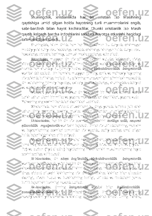 Shuningdek,   xristianlikda   har   bir   xristian   Iso   Masihning
qaytishiga   umid   qilgan   holda   hayotning   turli   muammolarini   engib,
sabr-bardosh   bilan   hayot   kechiradilar.   Chunki   xristianlik   Iso   Masih
qaytib kelgach  barcha  izdoshlarini saodatli  hayotga  etkazishi haqidagi
ta’limotni ilgari suradi.
Shuningdek,   islom   dinida   ham   har   bir   musulmon   bu   dunyoda   erishmagan
moddiy yoki ruhiy orzu-istaklariga oxiratda erishishga ishongan holda dunyo orzu-
havaslariga ortiqcha berilmay, turmush mashaqqatlariga sabr qiladi.
Ikkinchidan,   muayyan   din   o‘z   ta’limot   tizimini   vujudga   keltirgach,   o‘ziga
e’tiqod   qiluvchilar   jamoasini   shu   ta’limot   doirasida   saqlashga   harakat   qilgan   va
hozirda ham shunday. Bu ijtimoiy hodisa dinning  birlashtiruvchilik - integratorlik
vazifasi deb ataladi. Din hamisha muayyan ijtimoiy, etnik va ma’naviy hayotning
o‘z ta’sirida bo‘lishiga intiladi. Bu ta’sirning muntazamligini ta’minlash maqsadida
din  xalqlarning  ijtimoiy  hayotiga,   axloqiy   munosabatlariga,  shuningdek   adabiyoti
va san’atiga ham ta’sir o‘tkazadi.
Masalan,   yahudiylikda   mazkur   din   vakillarini   bir   mafkura   atrofida   saqlab
turish uchun ularni bir millat va yagona maslak egalari ekanliklari, yagona xudo -
Yahvening eng sevimli bandalari ekanliklari uqtiriladi.
Xristianlikda   ham   e’tiqod   qiluvchilarni   bu   dinga   yanada   ko‘proq   jalb   etish
uchun   diniy   memoriy,   tasviriy,   musiqa   san’ati   turlaridan   unumli   foydalaniladi.
Xristianlikda maxsus  ikona  chizuvchilik maktablari faoliyat olib boradi.
Uchinchidan,   har   bir   din   o‘z   qavmlari   turmushini   tartibga   solib,   nazorat
qiluvchilik  -  regulyatorlik   vazifasini bajaradi. Dinlar o‘z urf-odatlarining, marosim
va   bayramlarining   qavmlari   tomonidan   o‘z   vaqtida,   qat’iy   tartibga   amal   qilgan
holda bajarilishini shart qilib qo‘yadi.
Masalan, islomda kuniga 5 mahal namoz o‘qilishi, har hafta juma namozini
jome masjidlarda ado etilishi, Ramazon oyida bir oy ro‘za tutilishi, ro‘za (‘iyd al-
fitr)   va   q urbon   (‘iyd   al-adho)   hayitlarining   nishonlanishi   musulmonlarning   hayot
tarzini tartibga solib turadi.
To‘rtinchidan,   din   aloqa   bog‘lashlik,   birlashtiruvchilik   -   integratorlik
vazifasini ham bajaradi, ya’ni har bir din o‘z qavmlarining birligini, jamiyat bilan
shaxsning   o‘zaro   aloqadorlikda   bo‘lishini   ta’minlashga   intiladi.   Bunda   u   yoki   bu
dinga   e’tiqod   qiluvchi   kishilarning   o‘z   dinidagi   boshqa   kishilar   bilan   aloqador
ekanligi,   o‘zaro   huquq   va   burchlarining   borligi,   urf-odat   va   ibodatlarni   jamoa
bo‘lib bajarilishi lozimligi nazarda tutiladi.
Beshinchidan,   dinning   integratorlik   vazifasi   bilan   legitimlovchilik-
qonunlashtiruvchilik   vazifasi   chambarchas   bog‘liq.   Dinning   bu   funksiyasining
nazariy   as o sini   yirik   am e rikalik   s o si o l o g   T . Pars o ns   ishlab   chiqdi .  Uning  fikricha, 