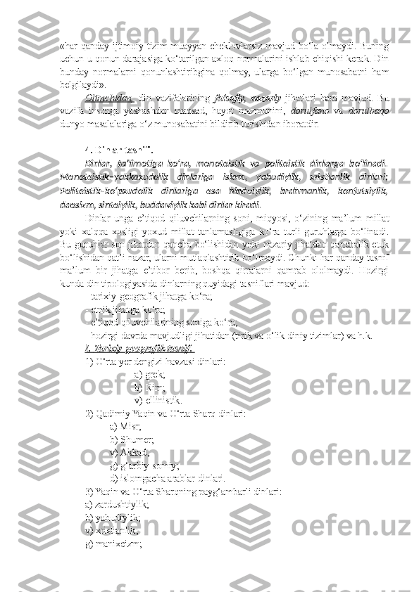 « har qanday ijtimoiy tizim muayyan cheklovlarsiz mavjud bo‘la olmaydi. Buning
uchun u qonun darajasiga ko‘tarilgan axloq normalarini ishlab chiqishi kerak. Din
bunday   normalarni   qonunlashtiribgina   qolmay,   ularga   bo‘lgan   munosabatni   ham
belgilaydi » .
Oltinchidan,   din   vazifalarining   falsafiy,   nazariy   jihatlari   ham   mavjud.   Bu
vazifa   insonga   yashashdan   maqsad,   hayot   mazmunini,   dorulfano   va   dorulbaqo
dunyo masalalariga o‘z munosabatini bildirib turishidan iboratdir.
4. Dinlar tasnifi .  
Dinlar,   ta’limotiga   ko‘ra,   monoteistik   va   politeistik   dinlarga   bo‘linadi.
Monoteistik–yakkaxudolik   dinlariga   islom,   yahudiylik,   xristianlik   dinlari;
Politeistik–ko‘pxudolik   dinlariga   esa   hinduiylik,   brahmanlik,   konfutsiylik,
daosizm, sintoiylik, buddaviylik kabi dinlar kiradi.
Dinlar   unga   e’tiqod   qiluvchilarning   soni,   miqyosi,   o‘zining   ma’lum   millat
yoki   xalqqa   xosligi   yoxud   millat   tanlamasligiga   ko‘ra   turli   guruhlarga   bo‘linadi.
Bu guruhlar son jihatdan qancha bo‘lishidan yoki nazariy jihatdan qanchalik etuk
bo‘lishidan qat’i nazar, ularni mutlaqlashtirib bo‘lmaydi. Chunki har qanday tasnif
ma’lum   bir   jihatga   e’tibor   berib,   boshqa   qirralarni   qamrab   ololmaydi.   Hozirgi
kunda din tipologiyasida dinlarning quyidagi tasniflari mavjud:
- tarixiy-geografik jihatga ko‘ra;
- etnik jihatga ko‘ra;
- e’tiqod qiluvchilarining soniga ko‘ra;
- hozirgi davrda mavjudligi jihatidan (tirik va o‘lik diniy tizimlar) va h.k.
I   .    Tari    x   iy    -   g   eo    grafik        tasnif    .   
1)  O‘rta  ye r   d e ngizi   havzasi   dinlari :
a )  gr e k ;
b )  Rim ;
v ) e llinistik .
2) Qadimiy Yaqin va O‘rta Sharq dinlari:
a )  Misr ;
b )  Shum e r ;
v )  Akkad ;
g )  g‘arbiy - s o miy ;
d )  isl o mgacha   arablar   dinlari .
3) Yaqin va O‘rta Sharqning payg‘ambarli dinlari:
a )  zardushtiylik ;
b )  yahudiylik ;
v ) x ristianlik ;
g )  mani xe izm ; 