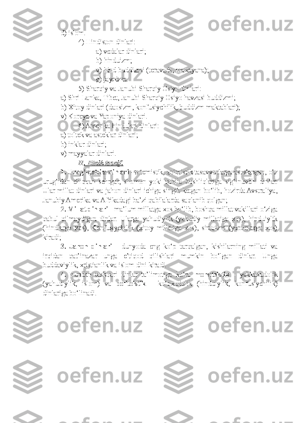 d )  isl o m .
4)  Hindist o n   dinlari :
a )  v e dalar   dinlari ;
b )  hinduizm ;
v )  hind   buddizmi  ( t e ravada ,  ma x ayana );
g )  jaynizm .
5)  Sharqiy   va   Janubi - Sharqiy  O siyo   dinlari :
a )  Shri - Lanka ,  Tib e t ,  Janubi - Sharqiy  O siyo   havzasi   buddizmi ;
b ) X it o y   dinlari  ( da o sizm ,  k o nfusiychilik ,  buddizm   maktablari );
v) K o r e ya va Yap o niya dinlari.
6) Am e rika hindulari dinlari:
a) t o lt e k va ast e klar dinlari;
b) inklar dinlari;
v) mayyalar dinlari.
II . Etnik tasnif.
1. Urug‘-qabila dinlari  - totemistik, animistik tasavvurlarga asoslangan, o‘z
urug‘idan   chiqqan   sehrgar,   shomon   yoki   qabila   boshliqlariga   sig‘inuvchi   dinlar.
Ular millat dinlari va jahon dinlari ichiga singib ketgan bo‘lib, hozirda Avstraliya,
Janubiy Amerika va Afrikadagi ba’zi qabilalarda saqlanib qolgan;
2. Millat dinlari  - ma’lum millatga  xo s bo‘lib, b o shqa millat vakillari o‘ziga
qabul   qilmaydigan   dinlar.   Ularga   yahudiylik   (yahudiy   millatiga   xos),   hinduiylik
(hindlarga   xos),   Konfusiychilik   (xitoy   millatiga   xos),   sintoizm   (yaponlarga   xos)
kiradi;
3.   Jahon   dinlari   -   dunyoda   eng   ko‘p   tarqalgan,   kishilarning   millati   va
irqidan   qat’inazar   unga   e’tiqod   qilishlari   mumkin   bo‘lgan   dinlar.   Unga
buddaviylik, xristianlik va islom dini kiradi.
4.   Bundan   tashqari   dinlar   ta’limotiga   ko‘ra   monoteistik   -   yakkaxudolik
(yahudiylik,   islom)   va   politeistik   -   ko‘pxudolik   (hinduiylik,   konfusiychilik)
dinlariga bo‘linadi. 