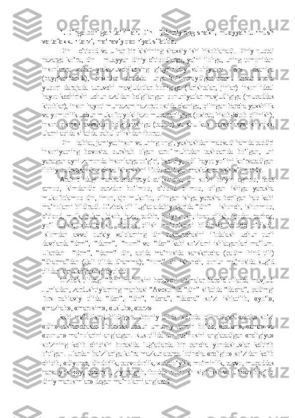 1.   Dinga berilgan ta’riflar. Din - ijtimoiy ong shakli, muayyan turmush
va tafakkur tarzi, ma’naviy qadriyat sifatida.
Din   –   e’tiqod   va   u   har   bir   kishining   shaxsiy   ishi   hisoblanadi.   Diniy   nuqtai
nazarga   ko‘ra,   din   –   muayyan   diniy   e’tiqodlarga,   ya’ni   ilohga,   uning   tomonidan
insonlarga   xabar   yetkazuvchilarning   g‘ayrioddiy   salohiyatga     ega     ekaniga
(payg‘ambarlik),     insonlar     atrofida     unga   ko‘rinmaydigan   ammo   undan   ancha
yuqori   darajada   turuvchi   mavjudotlar   borligiga   (farishtalar,   jinlar)   inson   ideal
hayot kechirishi uchun azaldan belgilangan qonuniyatlar mavjudligiga (muqaddas
kitoblar), inson hayoti muntazam nazorat ostida ekaniga, qilingan barcha yaxshilik
va yomonlik uchun mukofot yoki jazo muqarrarligiga (oxirat, hisob-kitob qilinish),
inson   qismati   avvaldan   belgilanishiga   (taqdir)   va   shu   kabi   qarashlarga   ishonish,
ularni aqida sifatida qabul qilishdan iborat.
Din – tabiat, jamiyat inson va uning ongi, yashashdan maqsadi hamda taqdiri
insoniyatning   bevosita   qurshab   olgan   atrof-muhitdan   tashqarida   bo‘lgan,   uni
yaratgan ayni zamonda insonlarga to‘g‘ri, haqiqiy, odil hayot yo‘lini ko‘rsatadigan
ilohiy qudratga ishonch va ishonishni ifoda etadigan maslak, qarash ta’limotdir.
Arab   tilidagi   manbalarda   qayd   etilishicha,   din   so‘zi   bo‘yin   egmoq,   itoat
etmoq,   kimdandir   qarzdor   bo‘lmoq,   e’tiqod   qilmoq,   qilgan   ishiga   yarasha
mukofotlamoq   din,   imon,   ajr–mukofot,   qilingan   ishga   yarasha   berilgan   haq   kabi
ma’nolarni bildiradi. O‘zbek tili lug‘at adabiyotlarida “din” – ishonch, ishonmoq,
e’tiqod,   mulk,   hukm,   hisob,   jazo,   tadbir,   bo‘ysunish,   itoat   qilish,   ibodat,   parhez,
yo‘l   tutish,   odat   qilish,   e’tiqod   qilish   ma’nolarini   bildirishi   keltirib   o‘tiladi.
Islomdan   avval   turkiy   xalqlarning   din   tushunchasini   ifodalash   uchun   turli
davrlarda “drm”,   “darm”,   “nom” va    “den” kabi  so‘zlarni  ishlatganlari  ma’lum.
Ulardan     “drm”,   “darm”   din,   aqida   ma’nosida   sanskritcha   (qadim   hind   tili)
“dharma”dan   (Pali   tilida   dhamma);   “nom”   din   ishonch,   qonun   ma’nosida   sug‘d
tilidan kirib kelganligi aytiladi.
O‘zbek   tilidagi   “din”   ma’nosini   beruvchi   atamalar   barcha   tillarda   mavjud.
Jumladan,  zardushtiylarning manbasi  “Avesto”da  “din”  sifatida  “daena”,  qadimgi
fors   pahlaviy   tilida   “den”,   “din”,   “dena”,   “daena”   so‘zi   ishlatilib,   «yo‘l»,
«mazhab», «marosim», «uslub», «tarz»
kabi   ma’nolarni   bildirgan.   Ibroniy   tilida   istifoda   qilinadigan   «dath»   so‘zi
«din»   tushunchasini   ifodalash   uchun   umumiy   termin   bo‘lib,   «hukm»,   «amr»   va
«qonun»   ma’nolarini   anglatgan.   Rus   tilida   din   ma’nosini   anglatadigan   «religiya»
so‘zining   kelib   chiqishi   borasida   lug‘atlarda   bir   qancha   yondashuvlar   keltirib
o‘tilgan. Ulardan ba’zilariga ko‘ra mazkur atama lotincha «religio» so‘zidan kelib
chiqib, «diyonat, dindorlik, taqvodorlik, xudojo‘ylik, mo‘minlik, taqvo, muqaddas
narsa yoki joy, qadamjo, ziyoratgoh, ibodat– topinish–sig‘inish va u bilan bog‘liq
diniy marosimlar» degan ma’nolarni anglatadi. 