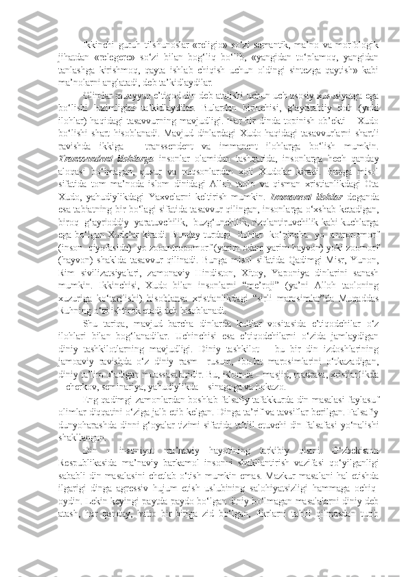 Ikkinchi   guruh   tilshunoslar   «religio»   so‘zi   semantik,   ma’no   va   morfologik
jihatdan   «relegere»   so‘zi   bilan   bog‘liq   bo‘lib,   «yangidan   to‘plamoq,   yangidan
tanlashga   kirishmoq,   qayta   ishlab   chiqish   uchun   oldingi   sintezga   qaytish»   kabi
ma’nolarni anglatadi, deb ta’kidlaydilar.
Olimlar muayyan e’tiqod din deb atalishi uchun uch asosiy xususiyatga ega
bo‘lishi   lozimligini   ta’kidlaydilar.   Bulardan   birinchisi,   g‘ayritabiiy   iloh   (yoki
ilohlar)   haqidagi   tasavvurning   mavjudligi.   Har   bir   dinda   topinish   ob’ekti   –   Xudo
bo‘lishi   shart   hisoblanadi.   Mavjud   dinlardagi   Xudo   haqidagi   tasavvurlarni   shartli
ravishda   ikkiga   –   transsendent   va   immanent   ilohlarga   bo‘lish   mumkin.
Transsendent   ilohlarga   insonlar   olamidan   tashqarida,   insonlarga   hech   qanday
aloqasi   bo‘lmagan,   qusur   va   nuqsonlardan   xoli   Xudolar   kiradi.   Bunga   misol
sifatida   tom   ma’noda   islom   dinidagi   Alloh   taolo   va   qisman   xristianlikdagi   Ota
Xudo,   yahudiylikdagi   Yaxvelarni   keltirish   mumkin.   Immanent   ilohlar   deganda
esa tabiatning bir bo‘lagi sifatida tasavvur qilingan, insonlarga o‘xshab ketadigan,
biroq  g‘ayrioddiy  yaratuvchilik,  buzg‘unchilik, rizqlantiruvchilik kabi kuchlarga
ega bo‘lgan Xudolar  kiradi. Bunday  turdagi    ilohlar    ko‘pincha    yo   antropomorf
(inson  qiyofasida)  yo zooantropomorf (yarim odam yarim hayvon) yoki zoomorf
(hayvon)   shaklda   tasavvur   qilinadi.   Bunga   misol   sifatida   Qadimgi   Misr,   Yunon,
Rim   sivilizatsiyalari,   zamonaviy   Hindiston,   Xitoy,   Yaponiya   dinlarini   sanash
mumkin.   Ikkinchisi,   Xudo   bilan   insonlarni   “me’roji”   (ya’ni   Alloh   taoloning
xuzuriga   ko‘tarilishi)   hisoblansa   xristianlikdagi   “sirli   marosimlar”da   Muqaddas
Ruhning o‘zi ishtirok etadi deb hisoblanadi.
Shu   tariqa,   mavjud   barcha   dinlarda   kultlar   vositasida   e’tiqodchilar   o‘z
ilohlari   bilan   bog‘lanadilar.   Uchinchisi   esa   e’tiqodchilarni   o‘zida   jamlaydigan
diniy   tashkilotlarning   mavjudligi.   Diniy   tashkilot   –   bu   bir   din   izdoshlarining
jamoaviy   ravishda   o‘z   diniy   rasm–   rusum,   ibodat   marosimlarini   o‘tkazadigan,
diniy ta’lim oladigan muassasalaridir. Bu, islomda – masjid, madrasa, xristianlikda
– cherkov, seminariya, yahudiylikda – sinagoga va hokazo.
E ng qadimgi zamonlardan boshlab falsafiy tafakkurda din masalasi faylasuf
olimlar diqqatini o‘ziga jalb etib kelgan. Dinga ta’rif va tavsiflar berilgan. Falsafiy
dunyoharashda dinni  g‘oyalar tizimi  sifatida tahlil  etuvchi  din falsafasi  yo‘nalishi
shakllangan.
Din   -   insoniyat   ma’naviy   hayotining   tarkibiy   qismi.   O‘zbekiston
Respublikasida   ma’naviy   barkamol   insonni   shakllantirish   vazifasi   qo‘yilganligi
sababli   din masalasini  chetlab  o‘tish  mumkin  emas.  Mazkur   masalani   hal   etishda
ilgarigi   dinga   agressiv   hujum   etish   uslubining   salohiyatsizligi   hammaga   ochiq-
oydin. Lekin keyingi paytda paydo bo‘lgan diniy bo‘lmagan masalalarni diniy deb
atash,   har   qanday,   hatto   bir-biriga   zid   bo‘lgan,   fikrlarni   tahlil   qilmasdan   turib 